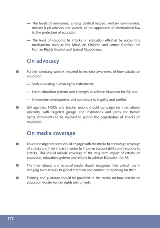 The levels of awareness, among political leaders, military commanders,
             military legal advisers and soldiers, of the application of international law
             to the protection of education;

             The level of response to attacks on education effected by accounting
             mechanisms such as the MRM on Children and Armed Conﬂict, the
             Human Rights Council and Special Rapporteurs.


          On advocacy
      í   Further advocacy work is required to increase awareness of how attacks on
          education:

             Violate existing human rights instruments;

             Harm education systems and attempts to achieve Education for All; and

             Undermine development, and contribute to fragility and conﬂict.

      í   UN agencies, NGOs and teacher unions should campaign for international
          solidarity with targeted groups and institutions and press for human
          rights instruments to be invoked to punish the perpetrators of attacks on
          education.


          On media coverage
      í   Education organizations should engage with the media to encourage coverage
          of attacks and their impact in order to improve accountability and response to
          attacks. This should include coverage of the long-term impact of attacks on
          education, education systems and efforts to achieve Education for All.

      í   The international and national media should recognize their critical role in
          bringing such attacks to global attention and commit to reporting on them.

      í   Training and guidance should be provided to the media on how attacks on
          education violate human rights instruments.




172
 