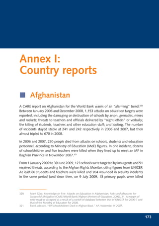 Annex I:
Country reports

í Afghanistan
A CARE report on Afghanistan for the World Bank warns of an “alarming” trend.320
Between January 2006 and December 2008, 1,153 attacks on education targets were
reported, including the damaging or destruction of schools by arson, grenades, mines
and rockets; threats to teachers and ofﬁcials delivered by “night letters” or verbally;
the killing of students, teachers and other education staff; and looting. The number
of incidents stayed stable at 241 and 242 respectively in 2006 and 2007, but then
almost tripled to 670 in 2008.

In 2006 and 2007, 230 people died from attacks on schools, students and education
personnel, according to Ministry of Education (MoE) ﬁgures. In one incident, dozens
of schoolchildren and ﬁve teachers were killed when they lined up to meet an MP in
Baghlan Province in November 2007.321

From 1 January 2009 to 30 June 2009, 123 schools were targeted by insurgents and 51
received threats, according to the Afghan Rights Monitor, citing ﬁgures from UNICEF.
At least 60 students and teachers were killed and 204 wounded in security incidents
in the same period (and since then, on 9 July 2009, 13 primary pupils were killed



320    Marit Glad, Knowledge on Fire: Attacks on Education in Afghanistan; Risks and Measures for
       Successful Mitigation (CARE/World Bank/Afghan Ministry of Education, 2009), 21. A margin of
       error must be accepted as a result of a switch of database between that of UNICEF for 2006-7 and
       that of the Ministry of Education for 2008.
321    Fisnik Abrashi, “59 Schoolchildren Died in Afghan Blast,” AP, November 9, 2007.



                                                                                                          173
 