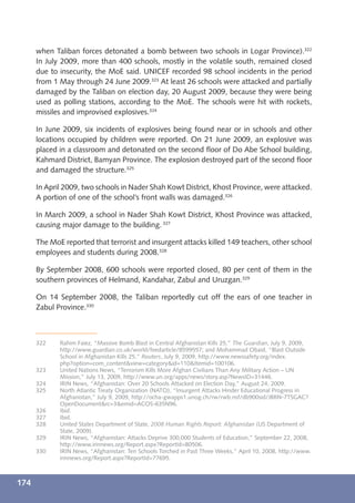 when Taliban forces detonated a bomb between two schools in Logar Province).322
      In July 2009, more than 400 schools, mostly in the volatile south, remained closed
      due to insecurity, the MoE said. UNICEF recorded 98 school incidents in the period
      from 1 May through 24 June 2009.323 At least 26 schools were attacked and partially
      damaged by the Taliban on election day, 20 August 2009, because they were being
      used as polling stations, according to the MoE. The schools were hit with rockets,
      missiles and improvised explosives.324

      In June 2009, six incidents of explosives being found near or in schools and other
      locations occupied by children were reported. On 21 June 2009, an explosive was
      placed in a classroom and detonated on the second ﬂoor of Do Abe School building,
      Kahmard District, Bamyan Province. The explosion destroyed part of the second ﬂoor
      and damaged the structure.325

      In April 2009, two schools in Nader Shah Kowt District, Khost Province, were attacked.
      A portion of one of the school’s front walls was damaged.326

      In March 2009, a school in Nader Shah Kowt District, Khost Province was attacked,
      causing major damage to the building. 327

      The MoE reported that terrorist and insurgent attacks killed 149 teachers, other school
      employees and students during 2008.328

      By September 2008, 600 schools were reported closed, 80 per cent of them in the
      southern provinces of Helmand, Kandahar, Zabul and Uruzgan.329

      On 14 September 2008, the Taliban reportedly cut off the ears of one teacher in
      Zabul Province.330



      322    Rahim Faiez, “Massive Bomb Blast in Central Afghanistan Kills 25,” The Guardian, July 9, 2009,
             http://www.guardian.co.uk/world/feedarticle/8599557; and Mohammad Obaid, “Blast Outside
             School in Afghanistan Kills 25,” Reuters, July 9, 2009, http://www.newssafety.org/index.
             php?option=com_content&view=category&id=110&Itemid=100106.
      323    United Nations News, “Terrorism Kills More Afghan Civilians Than Any Military Action – UN
             Mission,” July 13, 2009, http://www.un.org/apps/news/story.asp?NewsID=31446.
      324    IRIN News, “Afghanistan: Over 20 Schools Attacked on Election Day,” August 24, 2009.
      325    North Atlantic Treaty Organization (NATO), “Insurgent Attacks Hinder Educational Progress in
             Afghanistan,” July 9, 2009, http://ocha-gwapps1.unog.ch/rw/rwb.nsf/db900sid/JBRN-7TSGAC?
             OpenDocument&rc=3&emid=ACOS-635N96.
      326    Ibid.
      327    Ibid.
      328    United States Department of State, 2008 Human Rights Report: Afghanistan (US Department of
             State, 2009).
      329    IRIN News, “Afghanistan: Attacks Deprive 300,000 Students of Education,” September 22, 2008,
             http://www.irinnews.org/Report.aspx?ReportId=80506.
      330    IRIN News, “Afghanistan: Ten Schools Torched in Past Three Weeks,” April 10, 2008, http://www.
             irinnews.org/Report.aspx?ReportId=77695.



174
 