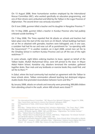 On 13 August 2008, three humanitarian workers employed by the International
Rescue Committee (IRC), who worked speciﬁcally on education programming, and
one of their drivers were ambushed and killed by the Taliban in the Logar Province of
Afghanistan. The second driver was seriously wounded.331

On 9 June 2008, gunmen killed a teacher and his daughter in Nangahar Province.332

On 14 May 2008, gunmen killed a teacher in Kunduz Province who had publicly
criticized suicide bombing.333

On 7 May 2008, The Times reported that 36 attacks on schools and teachers had
taken place since the start of the new term on 23 March. School buildings had been
set on ﬁre or attacked with grenades; teachers were kidnapped; and, in one case,
a caretaker had had his ear and nose cut off as punishment for “co-operating with
the Government”.334 In another incident, on 4 April 2008, armed men set ﬁre to
the Ortablaq School in northern Kunduz Province and cut off the ears of the night
watchman.335

In some schools, night letters ordering teachers to leave, signed on behalf of the
Taliban leader, Mullah Muhammad Omar, were left pinned to the door. In Miyan
Abdul Hakim School, Kandahar city, attackers terrorized the caretaker, gathered
together desks, ﬂoor mats and any textbooks or exercise books they could ﬁnd, and
set ﬁre to them.336

In Zabul, where the local community had reached an agreement with the Taliban to
leave schools alone, Taliban commanders allowed teaching but destroyed religious
studies books that promoted reconciliation between Sunni and Shia.337

By January 2008, attacks on schools and insecurity were preventing 300,000 children
from attending school in the south, where 400 schools were closed.338




331    The International Rescue Committee, “IRC Mourns Four Beloved Colleagues,” August 14, 2008,
       http://www.theirc.org/news/irc-mourns-four-beloved-colleagues-4385.
332    US Department of State, 2008 Human Rights Report: Afghanistan.
333    Ibid.
334    Nick Meo, “Taleban Return to Attacking Girls’ Schools in Afghanistan,” The Times, May 7, 2008.
335    United Kingdom Border Agency, Country of Origin Information (COI) Report: Afghanistan
       (London: UK Border Agency, 2008), 160; and IRIN News, “Afghanistan: Ten Schools Torched.”
336    Meo, “Taleban Return to Attacking Girls’ Schools.”
337    Meo, “Taleban Return to Attacking Girls’ Schools; IRIN News, “Afghanistan: Ten Schools Torched”;
       and UK Border Agency, COI Report: Afghanistan, 160.
338    Child Rights Information Network (CRIN), “Afghanistan: Some Schools More Vulnerable to Attacks
       Than Others?” January 2, 2008; and Rahim Faiez, “Afghanistan: Violence Forces Afghan Kids from
       School,” AP, January 21, 2008, http://www.crin.org/resources/infoDetail.asp?ID=16212.



                                                                                                          175
 
