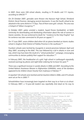 In 2007, there were 228 school attacks, resulting in 75 deaths and 111 injuries,
      according to UNICEF.339

      On 25 October 2007, grenades were thrown into Naswan High School, Shindand
      District, Herat Province, damaging several classrooms. It was the fourth school to be
      attacked in the same district in 17 days. Two of them were girls’ schools. The area was
      a hotspot of Taliban insurgency.340

      In October 2007, police arrested a student, Sayed Perwiz Kambakhsh, at Balkh
      University for downloading and distributing information about the role of women in
      Islamic societies. He was sentenced to death for “insolence to the Holy Prophet” but
      his sentence was later commuted to 20 years on appeal. 341

      On 17 June 2007, seven children died when US air planes bombed an Islamic studies
      school in Zarghun Shah District of Paktika Province in the southeast.342

      Fourteen schools were torched by insurgents in several provinces between April and
      May 2007, according to the MoE. This was followed by a lull in attacks in June and
      July, which may have been the result of a “school protection” campaign, encouraging
      communities to declare publicly their support for education.343

      In February 2007, the headteacher of a girls’ high school in Lashkargarh repeatedly
      received warnings by phone and night letter ordering her to leave her post.344

      There was a signiﬁcant increase in suicide attacks in 2006 and 2007. According to the
      United Nations Assistance Mission in Afghanistan (UNAMA), some of the bombers
      appeared to be children drawn heavily from madrasas in Pakistan.345

      A reported 120 schools were torched and ten teachers killed in 2006, and 273 schools
      were set on ﬁre in 2005.346

      Schoolchildren have increasingly been targeted on their way to or from or at school.
      In February 2007, a 13-year-old student was reportedly shot dead on his way to



      339    United Nations Children’s Fund (UNICEF), “Conﬂict Threatens Access to Children by Humanitarian
             Organizations in Afghanistan,” July 8, 2008.
      340    IRIN News, “Afghanistan: Attacks Threaten Girls’ Schooling in Shindand,” October 25, 2007.
      341    US Department of State, 2008 Human Rights Report: Afghanistan.
      342    IRIN News, “Afghanistan: Seventeen Killed in Suicide Blast in Uruzgan Province,” July 10, 2007.
      343    IRIN News, “Afghanistan: Hundreds of Schools Remain Closed in the South,” September 6, 2007.
      344    IRIN News, “Afghanistan: Boys’ Education Slides in Helmand,” October 8, 2007.
      345    United Nations Assistance Mission in Afghanistan (UNAMA), Suicide Attacks in Afghanistan
             (2001–2007) (UNAMA, September 2007), as cited in Coalition to Stop the Use of Child Soldiers,
             Child Soldiers Global Report 2008 (Coalition to Stop the Use of Child Soldiers, 2008), 42.
      346    IRIN News, “Afghanistan: Record Numbers Enrol in New School Year,” March 21, 2007.



176
 