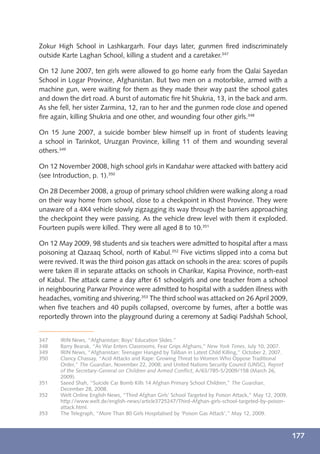 Zokur High School in Lashkargarh. Four days later, gunmen ﬁred indiscriminately
outside Karte Laghan School, killing a student and a caretaker.347

On 12 June 2007, ten girls were allowed to go home early from the Qalai Sayedan
School in Logar Province, Afghanistan. But two men on a motorbike, armed with a
machine gun, were waiting for them as they made their way past the school gates
and down the dirt road. A burst of automatic ﬁre hit Shukria, 13, in the back and arm.
As she fell, her sister Zarmina, 12, ran to her and the gunmen rode close and opened
ﬁre again, killing Shukria and one other, and wounding four other girls.348

On 15 June 2007, a suicide bomber blew himself up in front of students leaving
a school in Tarinkot, Uruzgan Province, killing 11 of them and wounding several
others.349

On 12 November 2008, high school girls in Kandahar were attacked with battery acid
(see Introduction, p. 1).350

On 28 December 2008, a group of primary school children were walking along a road
on their way home from school, close to a checkpoint in Khost Province. They were
unaware of a 4X4 vehicle slowly zigzagging its way through the barriers approaching
the checkpoint they were passing. As the vehicle drew level with them it exploded.
Fourteen pupils were killed. They were all aged 8 to 10.351

On 12 May 2009, 98 students and six teachers were admitted to hospital after a mass
poisoning at Qazaaq School, north of Kabul.352 Five victims slipped into a coma but
were revived. It was the third poison gas attack on schools in the area: scores of pupils
were taken ill in separate attacks on schools in Charikar, Kapisa Province, north-east
of Kabul. The attack came a day after 61 schoolgirls and one teacher from a school
in neighbouring Parwar Province were admitted to hospital with a sudden illness with
headaches, vomiting and shivering.353 The third school was attacked on 26 April 2009,
when ﬁve teachers and 40 pupils collapsed, overcome by fumes, after a bottle was
reportedly thrown into the playground during a ceremony at Sadiqi Padshah School,


347    IRIN News, “Afghanistan: Boys’ Education Slides.”
348    Barry Bearak, “As War Enters Classrooms, Fear Grips Afghans,” New York Times, July 10, 2007.
349    IRIN News, “Afghanistan: Teenager Hanged by Taliban in Latest Child Killing,” October 2, 2007.
350    Clancy Chassay, “Acid Attacks and Rape: Growing Threat to Women Who Oppose Traditional
       Order,” The Guardian, November 22, 2008; and United Nations Security Council (UNSC), Report
       of the Secretary-General on Children and Armed Conﬂict, A/63/785-S/2009/158 (March 26,
       2009).
351    Saeed Shah, “Suicide Car Bomb Kills 14 Afghan Primary School Children,” The Guardian,
       December 28, 2008.
352    Welt Online English News, “Third Afghan Girls’ School Targeted by Poison Attack,” May 12, 2009,
       http://www.welt.de/english-news/article3725247/Third-Afghan-girls-school-targeted-by-poison-
       attack.html.
353    The Telegraph, “More Than 80 Girls Hospitalised by ‘Poison Gas Attack’,” May 12, 2009.



                                                                                                         177
 