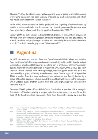 Charikar.354 After the attacks, many girls expressed fears of going to school in an area
      where girls’ education had been strongly endorsed by local communities and which
      had never been under ﬁrm Taliban control.355

      In the cities, where schools are better protected, the targeting of schoolchildren by
      suicide bombers and abduction for ransom by criminal groups on the journey to or
      from school were also reported to be signiﬁcant problems in 2008.356

      In May 2009, six girls’ schools in Chahar Darreh District, in the northern province of
      Kunduz, were closed following receipt of letters threatening acid and gas attacks. As
      a result, teachers and pupils stayed at home and eventually the authorities closed the
      schools. The district was largely under Taliban control.357



      í Argentina
      In 2008, students and teachers from the Don Orione de Wilde School and activists
      from the People’s Children organization were reportedly subjected to threats, acts of
      intimidation, attacks and kidnappings for taking part in a “Hunger is Crime” campaign
      against malnutrition among children in Argentina. On 24 July 2008, Gerli, a boy from
      the Don Orione charity’s John XXIII orphanage, was kidnapped, taken into a car and
      threatened by a group of heavily armed masked men. On the night of 26 September
      2008, a teacher from the same orphanage was kidnapped and heavily beaten by a
      group of hooded assailants who demanded he end his involvement in the campaign.
      On 3 October 2008, another teacher from the same orphanage was threatened in
      the same way.358

      On 4 April 2007, police ofﬁcers killed Carlos Fuentealba, a member of the Neuquén
      Association of Teachers, during a hunger strike for better wages. He was hit on the
      back of the head by a tear gas canister ﬁred from two metres away by a member




      354    Ben Farmer, “Girls Collapse After Suspected Poison Attack on Afghan School,” The Telegraph,
             April 27, 2009.
      355    Giselle Chang, “Afghan Children Heading to School Despite Attacks,” United Nations Association
             of the United States of America (UNA-USA) World Bulletin, June 24, 2009, http://www.
             unausa.org/Page.aspx?pid=1323; and Hamid Shalizi, “Scores of Afghan Girls Ill in Third School
             Poisoning,” Reuters, May 12, 2009.
      356    Meo, “Taleban Return to Attacking Girls’ Schools.”
      357    BBC Monitoring Service, “Daily Says German Forces Unable to Prevent Closure of Afghan Girls’
             Schools,” May 18, 2009.
      358    International Federation for Human Rights (FIDH), Observatory for the Protection of Human
             Rights Defenders Annual Report 2009 (FIDH, 2009), 153.



178
 