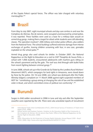 of the Zapala Police’s special forces. The ofﬁcer was later charged with voluntary
manslaughter.359



í Brazil
From May to July 2007, eight municipal schools and day-care centres in and near the
Complexo do Alemao, Rio de Janeiro, were occupied unannounced by armed police,
it was reported. These facilities were used as a base for a military-style assault on
armed drug gangs, making them a target for attack while students were still attending
classes. The operation involved 1,300 military and civilian police ofﬁcers, plus soldiers
from the National Force. The school buildings suffered extensive damage from intense
exchanges of gunﬁre, leaving children screaming with fear; in one case, grenades
exploded on the school patio.360

Armed drug gangs also used schools for shelter. In October 2007, the National
Rapporteur on the Right to Education on a visit to CIEP Theophilo de Souza Pinto, a
school with 1,058 students, encountered adolescents with machine guns sitting on
the school’s pavement and by the gate. The roof was shot through with bullet holes
from recent ﬁghting between criminal gangs.361

In June 2008, schools set up in Rio Grande do Sul State by the Landless Rural Workers’
Movement (MST), which campaigns for land rights in Amazonia, were closed down
by force by the police. On 16 June 2008, one school was destroyed after the Public
Ministry lodged a complaint on 11 March 2008 against eight suspected members of
MST for “constituting a group aiming at changing the rule of law and the established
order in Brazil, and which committed crimes of political non-conformity”.362



í Burundi
Surges in child soldier recruitment in 2006 in June and July and after the September
ceaseﬁre were reported by the UN. There were also anecdotal reports of recruitment


359    International Trade Union Confederation (ITUC), 2008 Annual Survey of Violations of Trade Union
       Rights (ITUC, 2008).
360    Denise Sarreira and Suelaine Carneiro, Violation to the Education Rights of the Community in
       the Complexo do Alemao, Rio de Janeiro (Sao Paolo: Ofﬁce of the National Rapporteur on the
       Human Right to Education, 2008).
361    Ibid.
362    FIDH, Observatory for the Protection of Human Rights Defenders Annual Report 2009 – Brazil
       (FIDH, 2009), http://www.unhcr.org/refworld/docid/4a5f301317.html.



                                                                                                         179
 