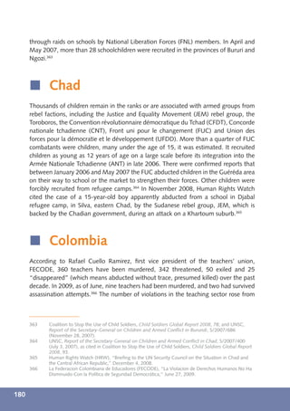 through raids on schools by National Liberation Forces (FNL) members. In April and
      May 2007, more than 28 schoolchildren were recruited in the provinces of Bururi and
      Ngozi.363



      í Chad
      Thousands of children remain in the ranks or are associated with armed groups from
      rebel factions, including the Justice and Equality Movement (JEM) rebel group, the
      Toroboros, the Convention révolutionnaire démocratique du Tchad (CFDT), Concorde
      nationale tchadienne (CNT), Front uni pour le changement (FUC) and Union des
      forces pour la démocratie et le développement (UFDD). More than a quarter of FUC
      combatants were children, many under the age of 15, it was estimated. It recruited
      children as young as 12 years of age on a large scale before its integration into the
      Armée Nationale Tchadienne (ANT) in late 2006. There were conﬁrmed reports that
      between January 2006 and May 2007 the FUC abducted children in the Guéréda area
      on their way to school or the market to strengthen their forces. Other children were
      forcibly recruited from refugee camps.364 In November 2008, Human Rights Watch
      cited the case of a 15-year-old boy apparently abducted from a school in Djabal
      refugee camp, in Silva, eastern Chad, by the Sudanese rebel group, JEM, which is
      backed by the Chadian government, during an attack on a Khartoum suburb.365



      í Colombia
      According to Rafael Cuello Ramirez, ﬁrst vice president of the teachers’ union,
      FECODE, 360 teachers have been murdered, 342 threatened, 50 exiled and 25
      “disappeared” (which means abducted without trace, presumed killed) over the past
      decade. In 2009, as of June, nine teachers had been murdered, and two had survived
      assassination attempts.366 The number of violations in the teaching sector rose from



      363    Coalition to Stop the Use of Child Soldiers, Child Soldiers Global Report 2008, 78; and UNSC,
             Report of the Secretary-General on Children and Armed Conﬂict in Burundi, S/2007/686
             (November 28, 2007).
      364    UNSC, Report of the Secretary-General on Children and Armed Conﬂict in Chad, S/2007/400
             (July 3, 2007), as cited in Coalition to Stop the Use of Child Soldiers, Child Soldiers Global Report
             2008, 93.
      365    Human Rights Watch (HRW), “Brieﬁng to the UN Security Council on the Situation in Chad and
             the Central African Republic,” December 4, 2008.
      366    La Federacion Colombiana de Educadores (FECODE), “La Violacíon de Derechos Humanos No Ha
             Disminuido Con la Política de Seguridad Democrática,” June 27, 2009.



180
 