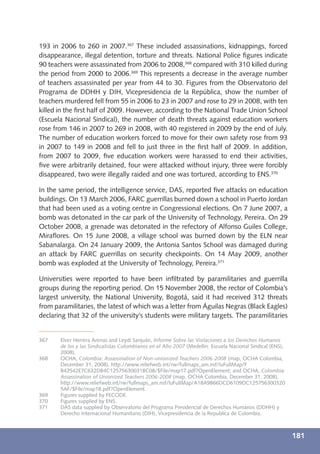 193 in 2006 to 260 in 2007.367 These included assassinations, kidnappings, forced
disappearance, illegal detention, torture and threats. National Police ﬁgures indicate
90 teachers were assassinated from 2006 to 2008,368 compared with 310 killed during
the period from 2000 to 2006.369 This represents a decrease in the average number
of teachers assassinated per year from 44 to 30. Figures from the Observatorio del
Programa de DDHH y DIH, Vicepresidencia de la República, show the number of
teachers murdered fell from 55 in 2006 to 23 in 2007 and rose to 29 in 2008, with ten
killed in the ﬁrst half of 2009. However, according to the National Trade Union School
(Escuela Nacional Sindical), the number of death threats against education workers
rose from 146 in 2007 to 269 in 2008, with 40 registered in 2009 by the end of July.
The number of education workers forced to move for their own safety rose from 93
in 2007 to 149 in 2008 and fell to just three in the ﬁrst half of 2009. In addition,
from 2007 to 2009, ﬁve education workers were harassed to end their activities,
ﬁve were arbitrarily detained, four were attacked without injury, three were forcibly
disappeared, two were illegally raided and one was tortured, according to ENS.370

In the same period, the intelligence service, DAS, reported ﬁve attacks on education
buildings. On 13 March 2006, FARC guerrillas burned down a school in Puerto Jordan
that had been used as a voting centre in Congressional elections. On 7 June 2007, a
bomb was detonated in the car park of the University of Technology, Pereira. On 29
October 2008, a grenade was detonated in the refectory of Alfonso Guiles College,
Miraﬂores. On 15 June 2008, a village school was burned down by the ELN near
Sabanalarga. On 24 January 2009, the Antonia Santos School was damaged during
an attack by FARC guerrillas on security checkpoints. On 14 May 2009, another
bomb was exploded at the University of Technology, Pereira.371

Universities were reported to have been inﬁltrated by paramilitaries and guerrilla
groups during the reporting period. On 15 November 2008, the rector of Colombia’s
largest university, the National University, Bogotá, said it had received 312 threats
from paramilitaries, the latest of which was a letter from Águilas Negras (Black Eagles)
declaring that 32 of the university’s students were military targets. The paramilitaries


367    Elver Herrera Arenas and Leydi Sanjuán, Informe Sobre las Violaciones a los Derechos Humanos
       de los y las Sindicalistas Colombianos en el Año 2007 (Medellin: Escuela Nacional Sindical (ENS),
       2008).
368    OCHA, Colombia: Assassination of Non-unionized Teachers 2006-2008 (map, OCHA Colombia,
       December 31, 2008), http://www.reliefweb.int/rw/fullmaps_am.nsf/luFullMap/F
       B42542E7C632DB4C12575630031BC08/$File/map17.pdf?OpenElement; and OCHA, Colombia:
       Assassination of Unionized Teachers 2006-2008 (map, OCHA Colombia, December 31, 2008),
       http://www.reliefweb.int/rw/fullmaps_am.nsf/luFullMap/A18A9866DCD6109DC125756300320
       5AF/$File/map18.pdf?OpenElement.
369    Figures supplied by FECODE.
370    Figures supplied by ENS.
371    DAS data supplied by Observatorio del Programa Presidencial de Derechos Humanos (DDHH) y
       Derecho Internacional Humanitario (DIH), Vicepresidencia de la Republica de Colombia.



                                                                                                           181
 