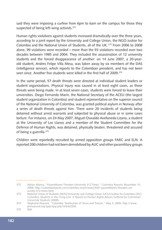 said they were imposing a curfew from 6pm to 6am on the campus for those they
      suspected of being left-wing activists.372

      Human rights violations against students increased dramatically over the three years,
      according to a joint report by the University and College Union, the NGO Justice for
      Colombia and the National Union of Students, all of the UK. 373 From 2006 to 2008
      alone, 99 violations were recorded – more than the 93 violations recorded over two
      decades between 1985 and 2004. They included the assassination of 12 university
      students and the forced disappearance of another: on 14 June 2007, a 20-year-
      old student, Andres Felipe Villa Mesa, was taken away by six members of the DAS
      (intelligence service), which reports to the Colombian president, and has not been
      seen since. Another ﬁve students were killed in the ﬁrst half of 2009.374

      In the same period, 57 death threats were directed at individual student leaders or
      student organizations. Physical injury was caused in at least eight cases, as these
      threats were being made. In at least seven cases, students were forced to leave their
      universities. Diego Fernando Marin, the National Secretary of the ACEU (the largest
      student organization in Colombia) and student representative on the superior council
      of the National University of Colombia, was granted political asylum in Norway after
      a series of death threats against him. There were 20 incidents of students being
      detained without arrest warrants and subjected to physical abuse or in some cases
      torture. For instance, on 24 May 2007, Miguel Oswaldo Avellaneda Lizano, a student
      at the University of Los Llanos and a member of the Student Committee for the
      Defence of Human Rights, was detained, physically beaten, threatened and accused
      of being a guerrilla.375

      Children were reportedly recruited by armed opposition groups FARC and ELN. A
      reported 200 children had not been demobilized by AUC and other paramilitary groups




      372    Adrian Alsema, “Paramilitaries Threaten University 312 Times,” Colombia Reports, November 15,
             2008, http://colombiareports.com/colombia-news/news/2041-paramilitaries-threaten-uni
             versity-312-times.html.
      373    National Union of Students (NUS)/University and College Union (UCU)/Justice for Colombia (JFC),
             Colombia: Students in the Firing Line: A Report on Human Rights Abuses Suffered by Colombian
             University Students (2009).
      374    Stephanie Peacock, “Colombia: Testimonies of Terror and Torture,” May 4, 2009, http://www.
             prensarural.org/spip/spip.php?article2265.
      375    Ibid.



182
 