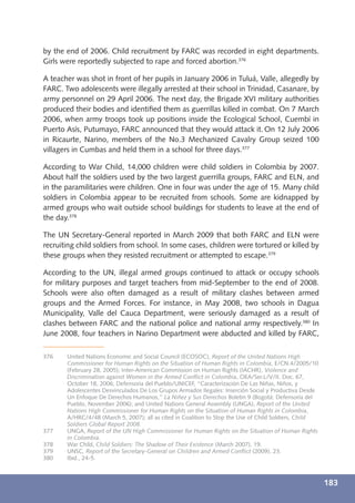 by the end of 2006. Child recruitment by FARC was recorded in eight departments.
Girls were reportedly subjected to rape and forced abortion.376

A teacher was shot in front of her pupils in January 2006 in Tuluá, Valle, allegedly by
FARC. Two adolescents were illegally arrested at their school in Trinidad, Casanare, by
army personnel on 29 April 2006. The next day, the Brigade XVI military authorities
produced their bodies and identiﬁed them as guerrillas killed in combat. On 7 March
2006, when army troops took up positions inside the Ecological School, Cuembí in
Puerto Asís, Putumayo, FARC announced that they would attack it. On 12 July 2006
in Ricaurte, Narino, members of the No.3 Mechanized Cavalry Group seized 100
villagers in Cumbas and held them in a school for three days.377

According to War Child, 14,000 children were child soldiers in Colombia by 2007.
About half the soldiers used by the two largest guerrilla groups, FARC and ELN, and
in the paramilitaries were children. One in four was under the age of 15. Many child
soldiers in Colombia appear to be recruited from schools. Some are kidnapped by
armed groups who wait outside school buildings for students to leave at the end of
the day.378

The UN Secretary-General reported in March 2009 that both FARC and ELN were
recruiting child soldiers from school. In some cases, children were tortured or killed by
these groups when they resisted recruitment or attempted to escape.379

According to the UN, illegal armed groups continued to attack or occupy schools
for military purposes and target teachers from mid-September to the end of 2008.
Schools were also often damaged as a result of military clashes between armed
groups and the Armed Forces. For instance, in May 2008, two schools in Dagua
Municipality, Valle del Cauca Department, were seriously damaged as a result of
clashes between FARC and the national police and national army respectively.380 In
June 2008, four teachers in Narino Department were abducted and killed by FARC,

376    United Nations Economic and Social Council (ECOSOC), Report of the United Nations High
       Commissioner for Human Rights on the Situation of Human Rights in Colombia, E/CN.4/2005/10
       (February 28, 2005); Inter-American Commission on Human Rights (IACHR), Violence and
       Discrimination against Women in the Armed Conﬂict in Colombia, OEA/Ser.L/V/II. Doc. 67,
       October 18, 2006; Defensoría del Pueblo/UNICEF, “Caracterización De Las Niñas, Niños, y
       Adolescentes Desvinculados De Los Grupos Armados Ilegales: Inserción Social y Productiva Desde
       Un Enfoque De Derechos Humanos,” La Niñez y Sus Derechos Boletin 9 (Bogotá: Defensoría del
       Pueblo, November 2006); and United Nations General Assembly (UNGA), Report of the United
       Nations High Commissioner for Human Rights on the Situation of Human Rights in Colombia,
       A/HRC/4/48 (March 5, 2007); all as cited in Coalition to Stop the Use of Child Soldiers, Child
       Soldiers Global Report 2008.
377    UNGA, Report of the UN High Commissioner for Human Rights on the Situation of Human Rights
       in Colombia.
378    War Child, Child Soldiers: The Shadow of Their Existence (March 2007), 19.
379    UNSC, Report of the Secretary-General on Children and Armed Conﬂict (2009), 23.
380    Ibid., 24-5.



                                                                                                        183
 