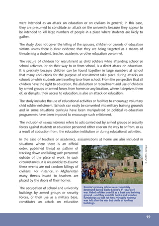 were intended as an attack on education or on civilians in general; in this case,
they are presumed to constitute an attack on the university because they appear to
be intended to kill large numbers of people in a place where students are likely to
gather.

The study does not cover the killing of the spouses, children or parents of education
victims unless there is clear evidence that they are being targeted as a means of
threatening a student, teacher, academic or other education personnel.

The seizure of children for recruitment as child soldiers while attending school or
school activities, or on their way to or from school, is a direct attack on education.
It is precisely because children can be found together in large numbers at school
that many abductions for the purpose of recruitment take place during attacks on
schools or while students are travelling to or from school. From the perspective that all
children have the right to education, the abduction or recruitment and use of children
by armed groups or armed forces from homes or any location, where it deprives them
of, or disrupts, their access to education, is also an attack on education.

The study includes the use of educational activities or facilities to encourage voluntary
child soldier enlistment. Schools can easily be converted into military training grounds
and in some situations curricula have been manipulated or political re-education
programmes have been imposed to encourage such enlistment.

The inclusion of sexual violence refers to acts carried out by armed groups or security
forces against students or education personnel either at or on the way to or from, or as
a result of abduction from, the education institution or during educational activities.

In the case of teachers or academics, assassinations at home are also included in
situations where there is an ofﬁcial
                                                                                                   © USAID/L. Lartigue
order, published threat or pattern of
tracking down and killing such personnel
outside of the place of work. In such
circumstances, it is reasonable to assume
these events are not random killings of
civilians. For instance, in Afghanistan
many threats issued to teachers are
placed by the doors of their homes.

The occupation of school and university       Koindu's primary school was completely
                                              destroyed during Sierra Leone's 11-year civil
buildings by armed groups or security         war. Rebel soldiers used it as a base and training
                                              ground - and they used its books and wooden
forces, or their use as a military base,      furnishings as fuel for ﬁres. Virtually nothing
                                              was left after the war but shells of rooﬂess
constitutes an attack on education            buildings.




                                                                                                             19
 
