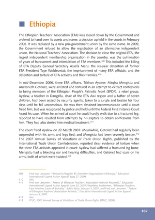 í Ethiopia
The Ethiopian Teachers’ Association (ETA) was closed down by the Government and
ordered to hand over its assets and name, a decision upheld in the courts in February
2008. It was replaced by a new pro-government union by the same name. In 2009,
the Government refused to allow the registration of an alternative independent
union, the National Teachers’ Association. The decision to close the original ETA, the
largest independent membership organization in the country, was the culmination
of years of harassment and intimidation of ETA members.409 This included the killing
of ETA Deputy General Secretary Assefa Maru; the six-year detention of former
ETA President Taye Woldesmiat; the imprisonment of many ETA ofﬁcials; and the
detention and torture of ETA activists and their families.410

In mid-December 2006, three ETA ofﬁcers, Tilahun Ayalew, Meqha Mengistu and
Anetenech Getenet, were arrested and tortured in an attempt to extract confessions
to being members of the Ethiopian People’s Patriotic Front (EPDF), a rebel group.
Ayalew, a teacher in Dangella, chair of the ETA Awi region and a father of seven
children, had been seized by security agents, taken to a jungle and beaten for four
days until he fell unconscious. He was then detained incommunicado until a court
freed him, but was recaptured by police and held until the Federal First Instance Court
heard his case. When he arrived at court he could hardly walk due to a fractured leg,
reported to have resulted from attempts by his captors to obtain confessions from
him. They had also denied him medical treatment.411

The court freed Ayalew on 22 March 2007. Meanwhile, Getenet had regularly been
suspended with his arms and legs tied; and Mengistu had been severely beaten.412
The 2007 Annual Survey of Violations of Trade Union Rights, published by the
International Trade Union Confederation, reported clear evidence of torture when
the three ETA activists appeared in court: Ayalew had suffered a fractured leg bone,
Mengistu had a bleeding ear and hearing difﬁculties, and Getenet had scars on his
arms, both of which were twisted.413




409    Fred van Leeuwen, “Refusal to Register EI’s Member Organisation in Ethiopia,” Education
       International Urgent Action Appeal, May 27, 2009.
410    Ibid.
411    Fred van Leeuwen, “Arrests of Ethiopian Teachers’ Association Activists Resumed,” Education
       International Urgent Action Appeal, June 22, 2007; Wondimu Mekonnen, “Ethiopian Teachers
       Face Another Cycle of Brutality,” Addis Voice, January 3, 2007; and Fred van Leeuwen, “Torture
       of Ethiopian Teachers’ Association Activists,” Education International Urgent Action Appeal,
       January 3, 2007.
412    Ibid.
413    ITUC, 2007 Annual Survey of Violations of Trade Union Rights (ITUC, 2008).



                                                                                                        187
 