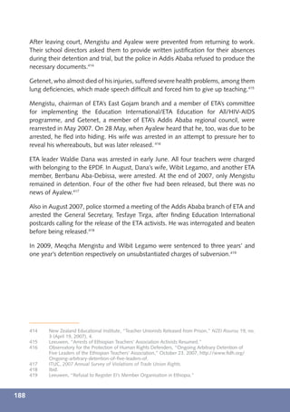 After leaving court, Mengistu and Ayalew were prevented from returning to work.
      Their school directors asked them to provide written justiﬁcation for their absences
      during their detention and trial, but the police in Addis Ababa refused to produce the
      necessary documents.414

      Getenet, who almost died of his injuries, suffered severe health problems, among them
      lung deﬁciencies, which made speech difﬁcult and forced him to give up teaching.415

      Mengistu, chairman of ETA’s East Gojam branch and a member of ETA’s committee
      for implementing the Education International/ETA Education for All/HIV-AIDS
      programme, and Getenet, a member of ETA’s Addis Ababa regional council, were
      rearrested in May 2007. On 28 May, when Ayalew heard that he, too, was due to be
      arrested, he ﬂed into hiding. His wife was arrested in an attempt to pressure her to
      reveal his whereabouts, but was later released. 416

      ETA leader Waldie Dana was arrested in early June. All four teachers were charged
      with belonging to the EPDF. In August, Dana’s wife, Wibit Legamo, and another ETA
      member, Berrbanu Aba-Debissa, were arrested. At the end of 2007, only Mengistu
      remained in detention. Four of the other ﬁve had been released, but there was no
      news of Ayalew.417

      Also in August 2007, police stormed a meeting of the Addis Ababa branch of ETA and
      arrested the General Secretary, Tesfaye Tirga, after ﬁnding Education International
      postcards calling for the release of the ETA activists. He was interrogated and beaten
      before being released.418

      In 2009, Meqcha Mengistu and Wibit Legamo were sentenced to three years’ and
      one year’s detention respectively on unsubstantiated charges of subversion.419




      414    New Zealand Educational Institute, “Teacher Unionists Released from Prison,” NZEI Rourou 19, no.
             3 (April 19, 2007), 4.
      415    Leeuwen, “Arrests of Ethiopian Teachers’ Association Activists Resumed.”
      416    Observatory for the Protection of Human Rights Defenders, “Ongoing Arbitrary Detention of
             Five Leaders of the Ethiopian Teachers’ Association,” October 23. 2007, http://www.ﬁdh.org/
             Ongoing-arbitrary-detention-of-ﬁve-leaders-of.
      417    ITUC, 2007 Annual Survey of Violations of Trade Union Rights.
      418    Ibid.
      419    Leeuwen, “Refusal to Register EI’s Member Organisation in Ethiopia.”



188
 