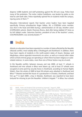 disperse 3,000 students and staff protesting against the 28 June coup. Police beat
many of the protestors. The rector, Julieta Castellanos, was beaten by police as she
tried to calm both sides. Police reportedly opened ﬁre on students inside the campus,
injuring some of them.427

Education International reports that teacher union leaders have been targeted
speciﬁcally. Primary schoolteacher Roger Vallejo, 38, a COPEMH union member,
was shot in the head and killed during a demonstration on 30 July. Another union
(COPRUMH) activist, Martin Florencio Rivera, died after being stabbed 27 times as
he left Vallejo’s wake. Saturnino Sanchez, president of one of the teachers’ unions,
COLPROSUMAH, was severely beaten.428



í India
Attacks on education have been reported in a number of states affected by the Naxalite
(Maoist) conﬂict, most notably Bihar, Chhattisgarh and Jharkhand. In addition, there
have been reports of incidents in the north-eastern states of Assam, Manipur and
Meghalaya, where separatist movements are active, as well as in several other states
where armed criminal gangs are operating or where there has been religious or caste-
related violence. In some states, more than one of these factors may be at work.

In the Naxalite conﬂict, between January and July 2009, at least 11 schools in
Jharkhand and nine schools in Bihar were blown up, and at least 37 schools were
occupied at some point by security forces in Jharkhand, according to Human Rights
Watch. Over the whole of 2009 at least 50 schools were attacked in Jharkhand and
Bihar.429 Maoists torched the house of a parateacher in Chowka, Jharkhand, and beat
him up.430 In April 2009, a boy in Mandar, Jharkhand, was reported to have been
tortured for refusing to join the Naxalites’ children’s brigade.431 In Bihar, four schools




427    NEAR, “Police and Students Clash at Honduras University,” August 6, 2009.
428    Canadian Association of University Teachers (CAUT), “Statement on the Violence Against Students
       and Teachers in Honduras,” August 13, 2009; and Education International, “Teachers Killed in
       Violent Repression in Honduras,” August 4, 2009.
429    Bede Sheppard (HRW), interview with the author, July 9, 2009; Raj Kumar, “State Police Launch
       Leaﬂet War on Rebels,” The Telegraph, Calcutta, India, June 26, 2009; Zeenews.com, “Maoists
       Blow Up School Building in Jharkhand,” May 23, 2009; Press Trust of India (PTI), “Maoists Blow
       Up School Building, Health Centre,” March 23, 2009; PTI, “School Building Blown Up by Maoists
       in Palamau,” April 10, 2009; Shahnawaz Akhtar, “Maoists Blow Up School,” The Telegraph,
       Calcutta, India, April 21, 2009; and Indo-Asian News Service (IANS), “Maoists Blow Up Railway
       Station, School in Jharkhand,” April 22, 2009.
430    Kumud Jenamani, “Rebels Torch Teacher’s Home,” The Telegraph, Calcutta, India, April 9, 2009.
431    Kumar, “State Police Launch Leaﬂet War.”



                                                                                                         191
 