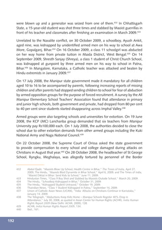 were blown up and a generator was seized from one of them.432 In Chhattisgarh
      State, a 15-year-old student was shot three times and stabbed by Maoist guerrillas in
      front of his teacher and classmates after ﬁnishing an examination in March 2009.433

      Unrelated to the Naxalite conﬂict, on 30 October 2009, a schoolboy, Ayush Ankit,
      aged nine, was kidnapped by unidentiﬁed armed men on his way to school at Awa
      More, Gopalganj, Bihar.434 On 16 October 2009, a class 11 schoolgirl was abducted
      on her way home from private tuition in Maida District, West Bengal.435 On 14
      September 2009, Shresth Sanjay (Shreya), a class 1 student of Christ Church School,
      was kidnapped at gunpoint by three armed men on his way to school in Patna,
      Bihar.436 In Mangalore, Karnataka, a Catholic teacher was attacked and beaten by
      Hindu extremists in January 2009.437

      On 17 July 2008, the Manipur state government made it mandatory for all children
      aged 10 to 16 to be accompanied by parents, following increasing reports of missing
      children and after parents had stopped sending children to school for fear of abduction
      by armed opposition groups for the purpose of forced recruitment. A survey by the All
      Manipur Elementary School Teachers’ Association found that attendance in primary
      and junior high schools, both government and private, had dropped from 80 per cent
      to 40 per cent since students started disappearing across Imphal Valley.438

      Armed groups were also targeting schools and universities for extortion. On 19 June
      2008, the KCP (MC) Lanchanba group demanded that six teachers from Manipur
      University pay Rs100,000 each. On 1 July 2008, the authorities decided to close the
      school due to other extortion demands from other armed groups including the Kuki
      National Army and Naga National Council.439

      On 22 October 2008, the Supreme Court of Orissa asked the state government
      to provide compensation to every school and college damaged during attacks on
      Christians in August that year.440 On 28 October 2008, the headteacher of St George
      School, Ryngku, Meghalaya, was allegedly tortured by personnel of the Border


      432    Abdul Qadir, “Maoists Blow Up School, Health Centre in Bihar,” The Times of India, April 27,
             2009; The Hindu, “Maoists Blast Dynamite in Bihar School,” April 6, 2009; and The Times of India,
             “Maoist Diktat in Bihar: Send Kids to School,” June 11, 2009.
      433    Hindustan Times, “Class 9 Boy Shot and Stabbed by Maoists Outside School,” March 20, 2009.
      434    The Hindu, “Schoolboy Kidnapped in Bihar,” October 31, 2009.
      435    The Hindu, “Kidnapped Student Untraced,” October 19, 2009.
      436    Thaindian News, “Class 1 Student Kidnapped in Patna,” September 14, 2009.
      437    Union of Catholic Asian News (UCAN), “India: Attacks on Christians Continue in Karnataka,”
             January 14, 2009.
      438    The Telegraph, “Abductions Keep Kids Home – Manipur Schools Register 40% Drop in
             Attendance,” July 30, 2008, as quoted in Asian Centre for Human Rights (ACHR), India Human
             Rights Report 2009 (New Delhi: ACHR, 2009), 128.
      439    ACHR, India Human Rights Report 2009, 134.
      440    Ibid., 161.



192
 