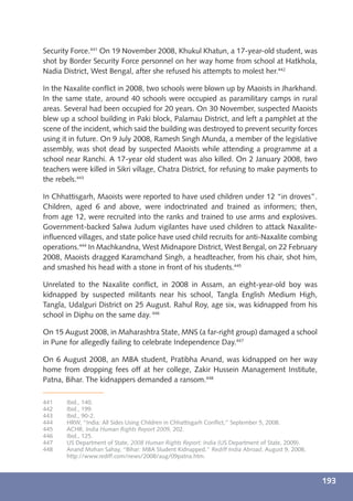Security Force.441 On 19 November 2008, Khukul Khatun, a 17-year-old student, was
shot by Border Security Force personnel on her way home from school at Hatkhola,
Nadia District, West Bengal, after she refused his attempts to molest her.442

In the Naxalite conﬂict in 2008, two schools were blown up by Maoists in Jharkhand.
In the same state, around 40 schools were occupied as paramilitary camps in rural
areas. Several had been occupied for 20 years. On 30 November, suspected Maoists
blew up a school building in Paki block, Palamau District, and left a pamphlet at the
scene of the incident, which said the building was destroyed to prevent security forces
using it in future. On 9 July 2008, Ramesh Singh Munda, a member of the legislative
assembly, was shot dead by suspected Maoists while attending a programme at a
school near Ranchi. A 17-year old student was also killed. On 2 January 2008, two
teachers were killed in Sikri village, Chatra District, for refusing to make payments to
the rebels.443

In Chhattisgarh, Maoists were reported to have used children under 12 “in droves”.
Children, aged 6 and above, were indoctrinated and trained as informers; then,
from age 12, were recruited into the ranks and trained to use arms and explosives.
Government-backed Salwa Judum vigilantes have used children to attack Naxalite-
inﬂuenced villages, and state police have used child recruits for anti-Naxalite combing
operations.444 In Machkandna, West Midnapore District, West Bengal, on 22 February
2008, Maoists dragged Karamchand Singh, a headteacher, from his chair, shot him,
and smashed his head with a stone in front of his students.445

Unrelated to the Naxalite conﬂict, in 2008 in Assam, an eight-year-old boy was
kidnapped by suspected militants near his school, Tangla English Medium High,
Tangla, Udalguri District on 25 August. Rahul Roy, age six, was kidnapped from his
school in Diphu on the same day. 446

On 15 August 2008, in Maharashtra State, MNS (a far-right group) damaged a school
in Pune for allegedly failing to celebrate Independence Day.447

On 6 August 2008, an MBA student, Pratibha Anand, was kidnapped on her way
home from dropping fees off at her college, Zakir Hussein Management Institute,
Patna, Bihar. The kidnappers demanded a ransom.448

441    Ibid., 140.
442    Ibid., 199.
443    Ibid., 90-2.
444    HRW, “India: All Sides Using Children in Chhattisgarh Conﬂict,” September 5, 2008.
445    ACHR, India Human Rights Report 2009, 202.
446    Ibid., 125.
447    US Department of State, 2008 Human Rights Report: India (US Department of State, 2009).
448    Anand Mohan Sahay, “Bihar: MBA Student Kidnapped,” Rediff India Abroad, August 9, 2008,
       http://www.rediff.com/news/2008/aug/09patna.htm.



                                                                                                 193
 