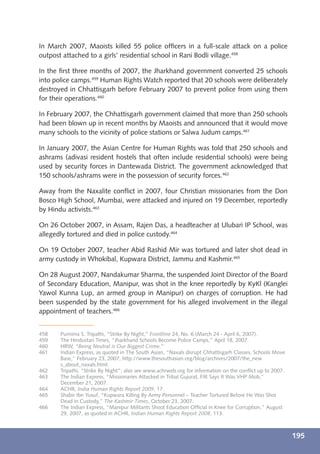 In March 2007, Maoists killed 55 police ofﬁcers in a full-scale attack on a police
outpost attached to a girls’ residential school in Rani Bodli village.458

In the ﬁrst three months of 2007, the Jharkhand government converted 25 schools
into police camps.459 Human Rights Watch reported that 20 schools were deliberately
destroyed in Chhattisgarh before February 2007 to prevent police from using them
for their operations.460

In February 2007, the Chhattisgarh government claimed that more than 250 schools
had been blown up in recent months by Maoists and announced that it would move
many schools to the vicinity of police stations or Salwa Judum camps.461

In January 2007, the Asian Centre for Human Rights was told that 250 schools and
ashrams (adivasi resident hostels that often include residential schools) were being
used by security forces in Dantewada District. The government acknowledged that
150 schools/ashrams were in the possession of security forces.462

Away from the Naxalite conﬂict in 2007, four Christian missionaries from the Don
Bosco High School, Mumbai, were attacked and injured on 19 December, reportedly
by Hindu activists.463

On 26 October 2007, in Assam, Rajen Das, a headteacher at Ulubari IP School, was
allegedly tortured and died in police custody.464

On 19 October 2007, teacher Abid Rashid Mir was tortured and later shot dead in
army custody in Whokibal, Kupwara District, Jammu and Kashmir.465

On 28 August 2007, Nandakumar Sharma, the suspended Joint Director of the Board
of Secondary Education, Manipur, was shot in the knee reportedly by KyKl (Kanglei
Yawol Kunna Lup, an armed group in Manipur) on charges of corruption. He had
been suspended by the state government for his alleged involvement in the illegal
appointment of teachers.466


458    Purnima S. Tripathi, “Strike By Night,” Frontline 24, No. 6 (March 24 - April 6, 2007).
459    The Hindustan Times, “Jharkhand Schools Become Police Camps,” April 18, 2007.
460    HRW, “Being Neutral is Our Biggest Crime.”
461    Indian Express, as quoted in The South Asian, “Naxals disrupt Chhattisgarh Classes, Schools Move
       Base,” February 23, 2007, http://www.thesouthasian.org/blog/archives/2007/the_new
       s_about_naxals.html.
462    Tripathi, “Strike By Night”; also see www.achrweb.org for information on the conﬂict up to 2007.
463    The Indian Express, “Missionaries Attacked in Tribal Gujurat, FIR Says It Was VHP Mob,”
       December 21, 2007.
464    ACHR, India Human Rights Report 2009, 17.
465    Shabir Ibn Yusuf, “Kupwara Killing By Army Personnel – Teacher Tortured Before He Was Shot
       Dead in Custody,” The Kashmir Times, October 23, 2007.
466    The Indian Express, “Manipur Militants Shoot Education Ofﬁcial in Knee for Corruption,” August
       29, 2007, as quoted in ACHR, Indian Human Rights Report 2008, 113.



                                                                                                          195
 