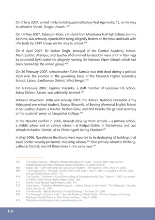 On 7 June 2007, armed militants kidnapped schoolboy Rjat Agarwalla, 12, on his way
      to school in Sonari, Sivsgar, Assam. 467

      On 14 May 2007, Tabassum Noor, a student from Mandoora Tral High School, Jammu
      Kashmir, was seriously injured after being allegedly beaten on the head and back with
      riﬂe butts by CRPF troops on her way to school.468

      On 6 April 2007, Dr Iboton Singh, principal of the Central Academy School,
      Mantripukhri, Manipur, and teacher Mohammed Janabuddin were shot in their legs
      by suspected KyKl cadres for allegedly running the National Open School, which had
      been banned by the armed group.469

      On 26 February 2007, schoolteacher Tuhin Samata was shot dead during a political
      clash over the election of the governing body of the Chanduli Higher Secondary
      School, Latwa, Bardhaman District, West Bengal.470

      On 6 February 2007, Tapswar Hazarika, a staff member of Goreswar HS School,
      Baksa District, Assam, was arbitrarily arrested.471

      Between November 2006 and January 2007, the Adivasi National Liberation Army
      kidnapped one school student, Sourav Bhoumik, of Borsing Memorial English School
      in Sarupathar, Assam; a teacher, Keshob Sahu; and Anil Keketa, the general secretary
      of the students’ union at Sarupathar College.472

      In the Naxalite conﬂict in 2006, Maoists blew up three schools – a primary school,
      a middle school and an ashram school – at Koitpal District in Dantewada, and two
      schools in Kanker District, all in Chhattisgarh during October.473

      In May 2006, Naxalites in Jharkhand were reported to be destroying all buildings that
      could shelter security personnel, including schools.474 One primary school in Herhang,
      Lathehar District, was hit three times in the same year.475



      467    The Indian Express, “Militants Abduct Schoolboy in Assam,” June 8, 2007, http://www.
             indianexpress.com/news/militants-abduct-schoolboy-in-assam/33010/.
      468    Shabir Dar, “CRPF Men Beat Up Class X Girl Student,” The Kashmir Times, May 14, 2007.
      469    The Kanglaonline, “Principal, Teacher Shot in the Legs,” April 7, 2007, as quoted in ACHR, India
             Human Rights Report 2008, 113.
      470    The Tribune, “Violence in Court Over Killing of Schoolteacher By Cop,” March 1, 2007, as quoted
             in ACHR, India Human Rights Report 2008, 159.
      471    ACHR, India Human Rights Report 2008, 19.
      472    Sarat Sarma, “Extortion Network Expands – Adivasi Group on the Prowl,” The Telegraph, Calcutta,
             India, January 21, 2007.
      473    The Hitavada, “Naxals Blow Up 3 School Buildings,” October 29, 2006.
      474    The Telegraph, Calcutta, India, “Security Shelter on Rebel Radar – Maoists Target and Destroy
             Buildings Used By Police to Take Cover and Rest,” May 3, 2006.
      475    Daily News and Analysis India, www.dnaindia.com.



196
 