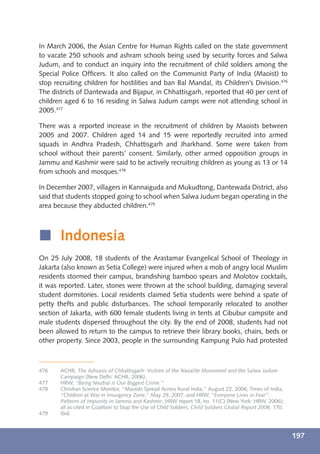 In March 2006, the Asian Centre for Human Rights called on the state government
to vacate 250 schools and ashram schools being used by security forces and Salwa
Judum, and to conduct an inquiry into the recruitment of child soldiers among the
Special Police Ofﬁcers. It also called on the Communist Party of India (Maoist) to
stop recruiting children for hostilities and ban Bal Mandal, its Children’s Division.476
The districts of Dantewada and Bijapur, in Chhattisgarh, reported that 40 per cent of
children aged 6 to 16 residing in Salwa Judum camps were not attending school in
2005.477

There was a reported increase in the recruitment of children by Maoists between
2005 and 2007. Children aged 14 and 15 were reportedly recruited into armed
squads in Andhra Pradesh, Chhattisgarh and Jharkhand. Some were taken from
school without their parents’ consent. Similarly, other armed opposition groups in
Jammu and Kashmir were said to be actively recruiting children as young as 13 or 14
from schools and mosques.478

In December 2007, villagers in Kannaiguda and Mukudtong, Dantewada District, also
said that students stopped going to school when Salwa Judum began operating in the
area because they abducted children.479



í Indonesia
On 25 July 2008, 18 students of the Arastamar Evangelical School of Theology in
Jakarta (also known as Setia College) were injured when a mob of angry local Muslim
residents stormed their campus, brandishing bamboo spears and Molotov cocktails,
it was reported. Later, stones were thrown at the school building, damaging several
student dormitories. Local residents claimed Setia students were behind a spate of
petty thefts and public disturbances. The school temporarily relocated to another
section of Jakarta, with 600 female students living in tents at Cibubur campsite and
male students dispersed throughout the city. By the end of 2008, students had not
been allowed to return to the campus to retrieve their library books, chairs, beds or
other property. Since 2003, people in the surrounding Kampung Pulo had protested



476    ACHR, The Adivasis of Chhattisgarh: Victims of the Naxalite Movement and the Salwa Judum
       Campaign (New Delhi: ACHR, 2006).
477    HRW, “Being Neutral is Our Biggest Crime.”
478    Christian Science Monitor, “Maoists Spread Across Rural India,” August 22, 2006; Times of India,
       “Children at War in Insurgency Zone,” May 29, 2007; and HRW, “Everyone Lives in Fear”:
       Patterns of Impunity in Jammu and Kashmir, HRW report 18, no. 11(C) (New York: HRW, 2006);
       all as cited in Coalition to Stop the Use of Child Soldiers, Child Soldiers Global Report 2008, 170.
479    Ibid.



                                                                                                              197
 