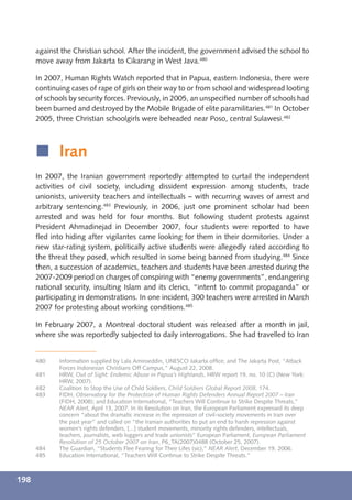 against the Christian school. After the incident, the government advised the school to
      move away from Jakarta to Cikarang in West Java.480

      In 2007, Human Rights Watch reported that in Papua, eastern Indonesia, there were
      continuing cases of rape of girls on their way to or from school and widespread looting
      of schools by security forces. Previously, in 2005, an unspeciﬁed number of schools had
      been burned and destroyed by the Mobile Brigade of elite paramilitaries.481 In October
      2005, three Christian schoolgirls were beheaded near Poso, central Sulawesi.482



      í Iran
      In 2007, the Iranian government reportedly attempted to curtail the independent
      activities of civil society, including dissident expression among students, trade
      unionists, university teachers and intellectuals – with recurring waves of arrest and
      arbitrary sentencing.483 Previously, in 2006, just one prominent scholar had been
      arrested and was held for four months. But following student protests against
      President Ahmadinejad in December 2007, four students were reported to have
      ﬂed into hiding after vigilantes came looking for them in their dormitories. Under a
      new star-rating system, politically active students were allegedly rated according to
      the threat they posed, which resulted in some being banned from studying.484 Since
      then, a succession of academics, teachers and students have been arrested during the
      2007-2009 period on charges of conspiring with “enemy governments”, endangering
      national security, insulting Islam and its clerics, “intent to commit propaganda” or
      participating in demonstrations. In one incident, 300 teachers were arrested in March
      2007 for protesting about working conditions.485

      In February 2007, a Montreal doctoral student was released after a month in jail,
      where she was reportedly subjected to daily interrogations. She had travelled to Iran


      480    Information supplied by Lala Amiroeddin, UNESCO Jakarta ofﬁce; and The Jakarta Post, “Attack
             Forces Indonesian Christians Off Campus,” August 22, 2008.
      481    HRW, Out of Sight: Endemic Abuse in Papua’s Highlands, HRW report 19, no. 10 (C) (New York:
             HRW, 2007).
      482    Coalition to Stop the Use of Child Soldiers, Child Soldiers Global Report 2008, 174.
      483    FIDH, Observatory for the Protection of Human Rights Defenders Annual Report 2007 – Iran
             (FIDH, 2008); and Education International, “Teachers Will Continue to Strike Despite Threats,”
             NEAR Alert, April 13, 2007. In its Resolution on Iran, the European Parliament expressed its deep
             concern “about the dramatic increase in the repression of civil-society movements in Iran over
             the past year” and called on “the Iranian authorities to put an end to harsh repression against
             women’s rights defenders, [...] student movements, minority rights defenders, intellectuals,
             teachers, journalists, web loggers and trade unionists” European Parliament, European Parliament
             Resolution of 25 October 2007 on Iran, P6_TA(2007)0488 (October 25, 2007).
      484    The Guardian, “Students Flee Fearing for Their Lifes (sic),” NEAR Alert, December 19, 2006.
      485    Education International, “Teachers Will Continue to Strike Despite Threats.”



198
 
