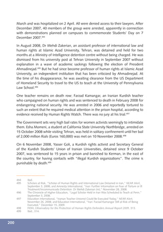March and was hospitalized on 2 April. All were denied access to their lawyers. After
      December 2007, 40 members of the group were arrested, apparently in connection
      with demonstrations planned on campuses to commemorate Students’ Day on 7
      December 2007.494

      In August 2008, Dr Mehdi Zakerian, an assistant professor of international law and
      human rights at Islamic Azad University, Tehran, was detained and held for two
      months at a Ministry of Intelligence detention centre without being charged. He was
      dismissed from his university post at Tehran University in September 2007 without
      explanation in a wave of academic sackings following the election of President
      Ahmadinejad.495 But he had since become professor of human rights at Islamic Azad
      University, an independent institution that has been criticized by Ahmadinejad. At
      the time of his disappearance, he was awaiting clearance from the US Department
      of Homeland Security to travel to the US to teach at the University of Pennsylvania
      Law School.496

      One teacher remains on death row: Farzad Kamangar, an Iranian Kurdish teacher
      who campaigned on human rights and was sentenced to death in February 2008 for
      endangering national security. He was arrested in 2006 and reportedly tortured to
      such an extent that he required medical attention in the prison hospital, according to
      evidence received by Human Rights Watch. There was no jury at his trial.497

      The Government sets very high bail rates for women activists seemingly to intimidate
      them. Esha Momeni, a student at California State University Northbridge, arrested on
      15 October 2008 while visiting Tehran, was held in solitary conﬁnement until her bail
      of 2,000 million Rials (Euros 160,000) was met on 10 November 2008.498

      On 6 November 2008, Yasser Goli, a Kurdish rights activist and Secretary General
      of the Kurdish Students’ Union of Iranian Universities, detained since 9 October
      2007, was sentenced to 15 years in prison and banished to Kerman, in the east of
      the country, for having contacts with “illegal Kurdish organizations”. The crime is
      punishable by death.499



      494    Ibid.
      495    Scholars at Risk, “Scholar of Human Rights and International Law Detained in Iran,” NEAR Alert,
             September 3, 2008; and Amnesty International, “Iran: Further Information on Fear of Torture or Ill
             Treatment/Incommunicado Detention: Dr Mehdi Zakerian (m),” November 28, 2008.
      496    The Chronicle of Higher Education, “Legal Scholar Held in Iran Was Scheduled to Teach at Penn,”
             September 3, 2008.
      497    Education International, “Iranian Teacher Unionist Could Be Executed Today,” NEAR Alert,
             November 26, 2008; and Education International, “Iran: Farzad Kamangar Still at Risk of Being
             Executed,” December 15, 2009.
      498    FIDH, Observatory for the Protection of Human Rights Defenders Annual Report 2009, 313.
      499    Ibid., 314.



200
 