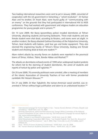 Two leading international researchers were sent to jail in January 2009, convicted of
cooperation with the US government in fomenting a “velvet revolution”. Dr Kamiar
Alaei and his brother, Dr Arash Alaei, were found guilty of “communicating with
an enemy” on the grounds that they had participated in international HIV & AIDS
conferences. They had worked with government and religious leaders on education
programmes for young people and in prisons.500

On 14 June 2009, the Bassij (paramilitary police) invaded dormitories at Tehran
University, attacking students and burning bedrooms. Three male students and one
female student were shot dead, according to Reuters, and rooms were set alight. In
another incident, the Bassij attacked Golshan Dormitory of the Polytechnic University,
Tehran, beat students with batons, used tear gas and broke equipment. They also
stormed the engineering faculty of Tehran’s Shiraz University, beating one female
student and shooting dead at least one student.501

More violent attacks by security forces on students were reported in the provincial
towns of Shiraz, Isfahan, Tabriz, Bandar Abbas and Mashad.502

The attacks on dormitories echoed events of 1999 when widespread student protests
for reform led to the storming of student dormitories, the arrest of students and
reports of torture by police and vigilantes.503

On 25 June 2009, 70 university professors were arrested, after a meeting of members
of the Islamic Association of University Teachers of Iran with former presidential
candidate Mir Hossein Mousavi.504

On 21 July 2009, Dr Klan Tajbakhsh, the Iranian-American social scientist, was re-
arrested in Tehran without legal justiﬁcation and taken to an undisclosed location.505




500    International Campaign for Human Rights in Iran, “Iranian Doctors Remain in Prisons, Despite Lack
       of Evidence,” NEAR Alert, June 16, 2009.
501    Amnesty International, www.nearinternational.org; Foreign Affairs Committee of the National
       Council of Resistance of Iran, www.ncr-iran.org; and International Campaign for Human Rights in
       Iran, www.iranhumanrights.org.
502    HRW, “Turmoil in Iran Extends to Universities,” NEAR Alert, June 22, 2009.
503    British Broadcasting Corporation (BBC) News, “Iran Student Protests: Five Years On, Account of
       Victim Mohammad Reza Kassrani,” July 9, 2004, http://news.bbc.co.uk/2/hi/middle_east/3
       879535.stm.
504    UCU, “Arrest of Iranian Academics Condemned,” NEAR Alert, June 30, 2009.
505    AP, “Iranian-American Academic Detained in Tehran,” NEAR Alert, July 21, 2009.



                                                                                                           201
 