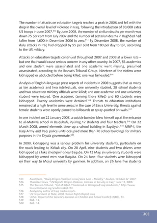 The number of attacks on education targets reached a peak in 2006 and fell with the
drop in the overall level of violence in Iraq, following the introduction of 30,000 extra
US troops in June 2007.513 By June 2008, the number of civilian deaths per month was
down 75 per cent from July 2007 and the number of sectarian deaths in Baghdad had
fallen from 1,600 in December 2006 to zero.514 By December 2008, the number of
daily attacks in Iraq had dropped by 95 per cent from 180 per day to ten, according
to the US military.

Attacks on education targets continued throughout 2007 and 2008 at a lower rate –
but one that would cause serious concern in any other country. In 2007, 53 academics
and one student were assassinated and one academic went missing, presumed
assassinated, according to the Brussels Tribunal Group. Nineteen of the victims were
kidnapped or abducted before being killed; one was beheaded.515

Analysis of English-language press reports of incidents in 2008 suggests that as many
as ten academics and two intellectuals, one university student, 28 school students
and two education ministry ofﬁcials were killed; and one academic and one university
student were injured. One academic (among those killed) and 60 students were
kidnapped. Twenty academics were detained.516 Threats to education institutions
remained at a high level in some areas; in the case of Basra University, threats against
female students were openly pinned to billboards or spray-painted on walls.517

In one incident on 22 January 2008, a suicide bomber blew himself up at the entrance
to al-Mutwra school in Ba’qubah, injuring 17 students and four teachers.518 On 22
March 2008, armed elements blew up a school building in Saydiyah.519 MNF-I, the
Iraqi Army and Iraqi police units occupied more than 70 school buildings for military
purposes in the Diyala governorate.520

In 2008, kidnapping was a serious problem for university students, particularly on
the roads leading to Kirkuk city. On 20 April, nine students and two drivers were
kidnapped at a fake checkpoint near Baquba. On 12 May, six university students were
kidnapped by armed men near Baquba. On 24 June, four students were kidnapped
on their way to Mosul university by gunmen. In addition, on 26 June ﬁve students




513    Aseel Kami, “Sharp Drop in Violence in Iraq Since June – Ministry,” Reuters, October 22, 2007.
514    Thaindian News, “US Reports Drop in Violence, Increase in Security in Iraq,” June 13, 2008.
515    The Brussels Tribunal, “List of Killed, Threatened or Kidnapped Iraqi Academics,” http://www.
       brusselstribunal.org/academicsList.htm.
516    Analysis by author of Iraqi media reports.
517    US Department of State, 2008 Human Rights Report: Iraq.
518    UNSC, Report of the Secretary-General on Children and Armed Conﬂict (2009), 13.
519    Ibid., 14.
520    Ibid., 14.



                                                                                                        203
 