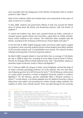 were wounded when the bodyguards of the Minister of Education ﬁred on student
      protests in Sabe’ Abkar.521

      Most of the academics killed were tracked down and assassinated at their place of
      work, at home or in a vehicle.

      In May 2008, residents and government ofﬁcials of Sadr City accused the Mahdi
      Army of closing down 86 schools and threatening teachers, staff and families of
      students.522

      In central and southern Iraq, there were reported threats by militia, extremists or
      insurgent groups against schools and universities, urging them to modify activities,
      favour certain students or face violence. The institutions often complied with the
      threats, according to the US Bureau of Democracy, Human Rights and Labor.523

      In the ﬁrst half of 2009, English-language media and human rights reports suggest
      six academics, three university students and four school students were killed; upwards
      of 20 university students and 12 schoolchildren were injured. The reduced numbers
      reﬂected continuing falls in the level of general violence.

      By March 2009, insurgent attacks in Iraq had fallen from an average of 130 attacks
      per day in 2008 to about ten, according to Army Major General David G Perkins,
      Director for Strategic Effects at Multi-National Force, Iraq.524 Nevertheless, attacks on
      education targets continued, mostly in Mosul and Baghdad.525

      On 11 February 2009, the morgue in Anbar, west of Baghdad, received the body of
      an Anbar university psychology professor, Izz al-Din Ayyoub, who was shot down
      near Falluja by gunmen as he left his house for work.526 On 26 February, a blast aimed
      at a police patrol wounded a number of Baghdad University students in southern
      Baghdad.527 On 26 February, gunmen reportedly killed a literature professor in
      Mosul.528 In early March, a car bomb exploded near the Medical University in Mosul
      killing three Iraqi soldiers and wounding ten civilians (mostly college students), the
      majority of whom were critically injured. There was light damage to the university



      521    UNAMI, Human Rights Report, 1 January – 30 June 2008, 11.
      522    IRIN News, “Iraq: Shia Militiamen Attack Aid Convoys in Baghdad Suburb,” May 1, 2008.
      523    US Department of State, 2008 Human Rights Report: Iraq.
      524    Gerry Gilmore, “Iraq Violence Continues to Ebb as Security Improves, General Says,” March 25,
             2009, www.mnf-iraq.com/index.php?option=com_content&task=view&id=25890&Itemid=128.
      525    Steven Lee Myers and Campbell Robertson, “Insurgency Remains Tenacious in North Iraq,” New
             York Times, July 9, 2009.
      526    Al-Jazeera, “Academician Shot Down Near Fallujah,” February 11, 2009.
      527    Aswat al-Iraq, “IED Kills Ofﬁcer, Injures 6 in Baghdad,” February 26, 2009.
      528    Campbell Robertson, “Iraq Hands Death Penalty to 28 Cultists for Attacks,” New York Times,
             February 26, 2009.



204
 