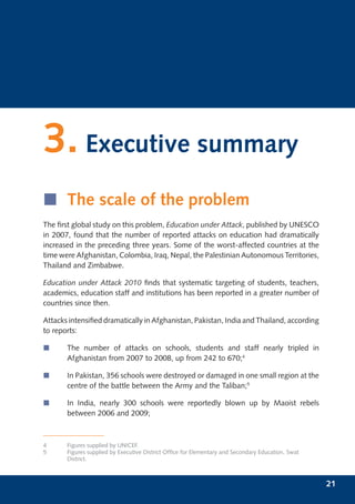 3. Executive summary
í The scale of the problem
The ﬁrst global study on this problem, Education under Attack, published by UNESCO
in 2007, found that the number of reported attacks on education had dramatically
increased in the preceding three years. Some of the worst-affected countries at the
time were Afghanistan, Colombia, Iraq, Nepal, the Palestinian Autonomous Territories,
Thailand and Zimbabwe.

Education under Attack 2010 ﬁnds that systematic targeting of students, teachers,
academics, education staff and institutions has been reported in a greater number of
countries since then.

Attacks intensiﬁed dramatically in Afghanistan, Pakistan, India and Thailand, according
to reports:

í      The number of attacks on schools, students and staff nearly tripled in
       Afghanistan from 2007 to 2008, up from 242 to 670;4

í      In Pakistan, 356 schools were destroyed or damaged in one small region at the
       centre of the battle between the Army and the Taliban;5

í      In India, nearly 300 schools were reportedly blown up by Maoist rebels
       between 2006 and 2009;



4      Figures supplied by UNICEF.
5      Figures supplied by Executive District Ofﬁce for Elementary and Secondary Education, Swat
       District.



                                                                                                   21
 