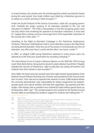 In Israeli territory, nine schools were hit and damaged by rockets launched by Hamas
during the same period. Four Israeli children were killed by a Palestinian gunman in
an attack on a Jewish seminary in West Jerusalem.547

Under the Fourth Protocol of the Geneva Convention, article 50, occupying powers
shall “facilitate the proper working of all institutions devoted to the care and
education of children”. The ICRC’s interpretation is that the occupying power must
not only refrain from hindering the operation of education institutions, it must seek
to “support them actively and even encourage them if the responsible authorities of
the country fail in their duty”.548

According to the Right to Education Campaign in the Palestinian Autonomous
Territories, Palestinian child detainees held in seven detention camps in the West Bank
are being denied education. Only two out of ﬁve prisons in Israel provide any form of
education: one offers two hours a week and the other, nine hours a week.549

In 2007, an alleged 3,000 young Palestinians detained in Israeli prisons were not
allowed to sit the ﬁnal-year examination for secondary schooling.550

The International Court of Justice’s Advisory Opinion on the Wall (the 703 km-long
Israeli West-Bank Barrier, being built to prevent suicide attacks) found that it illegally
impeded the exercise of Palestinians’ right to education by cutting off teachers and
students from their schools in east Jerusalem.551

Since 2004, the Israeli army has arrested more than eight elected representatives of the
Student Council of Birzeit University, ﬁve of whom were presidents of the Council at the
time of arrest. Their role was to represent the interests of some 7,000 students before
the university administration, take responsibility for welfare programmes for students,
provide sports and cultural activities and help with registration, fee payment and their
studies. Fadi Hamad, who as president was arrested by Israeli military special forces on
25 November 2007, said: “The arrested students who worked for the Student Council
focused solely on providing local academic support for students and nothing else”.552

547    Ibid., 18-19.
548    ICRC, Commentary on the Fourth Geneva Convention Relative to the Protection of Civilian
       Persons in Time of War (Geneva: ICRC, 1958), 286.
549    Defence for Children International/Palestine Section (DCI/PS), Submission to the Special
       Rapporteur on the Right to Education in Advance of the Annual Report to Be Presented to the
       Human Rights Council in 2009 (December 2008), 5.
550    Palestinian Ministry of Detainees and Ex-Detainees Affairs, as cited in The Right to Education
       Campaign, Submission to the United Nations Human Rights Council’s Universal Periodic Review
       of Israel, December 2008 (July 2008), 2.
551    International Court of Justice (ICJ), Legal Consequences of the Construction of a Wall in the
       Occupied Territory, ICJ Rep 136, Advisory Opinion (July 4, 2004), para. 111.
552    The Right to Education Campaign, Submission to UNHRC, December 2008, 4. The Right to
       Education Campaign promotes and defends the right to education of Palestinians in the Occupied
       Territories.



                                                                                                        207
 