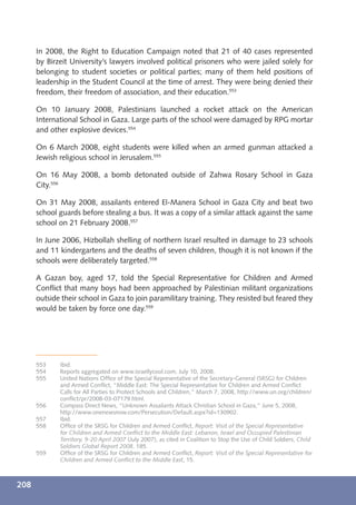 In 2008, the Right to Education Campaign noted that 21 of 40 cases represented
      by Birzeit University’s lawyers involved political prisoners who were jailed solely for
      belonging to student societies or political parties; many of them held positions of
      leadership in the Student Council at the time of arrest. They were being denied their
      freedom, their freedom of association, and their education.553

      On 10 January 2008, Palestinians launched a rocket attack on the American
      International School in Gaza. Large parts of the school were damaged by RPG mortar
      and other explosive devices.554

      On 6 March 2008, eight students were killed when an armed gunman attacked a
      Jewish religious school in Jerusalem.555

      On 16 May 2008, a bomb detonated outside of Zahwa Rosary School in Gaza
      City.556

      On 31 May 2008, assailants entered El-Manera School in Gaza City and beat two
      school guards before stealing a bus. It was a copy of a similar attack against the same
      school on 21 February 2008.557

      In June 2006, Hizbollah shelling of northern Israel resulted in damage to 23 schools
      and 11 kindergartens and the deaths of seven children, though it is not known if the
      schools were deliberately targeted.558

      A Gazan boy, aged 17, told the Special Representative for Children and Armed
      Conﬂict that many boys had been approached by Palestinian militant organizations
      outside their school in Gaza to join paramilitary training. They resisted but feared they
      would be taken by force one day.559




      553    Ibid.
      554    Reports aggregated on www.israellycool.com, July 10, 2008.
      555    United Nations Ofﬁce of the Special Representative of the Secretary-General (SRSG) for Children
             and Armed Conﬂict, “Middle East: The Special Representative for Children and Armed Conﬂict
             Calls for All Parties to Protect Schools and Children,” March 7, 2008, http://www.un.org/children/
             conﬂict/pr/2008-03-07179.html.
      556    Compass Direct News, “Unknown Assailants Attack Christian School in Gaza,” June 5, 2008,
             http://www.onenewsnow.com/Persecution/Default.aspx?id=130902.
      557    Ibid.
      558    Ofﬁce of the SRSG for Children and Armed Conﬂict, Report: Visit of the Special Representative
             for Children and Armed Conﬂict to the Middle East: Lebanon, Israel and Occupied Palestinian
             Territory, 9-20 April 2007 (July 2007), as cited in Coalition to Stop the Use of Child Soldiers, Child
             Soldiers Global Report 2008, 185.
      559    Ofﬁce of the SRSG for Children and Armed Conﬂict, Report: Visit of the Special Representative for
             Children and Armed Conﬂict to the Middle East, 15.



208
 
