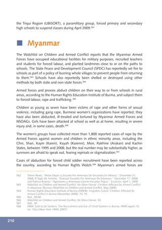 the Triqui Region (UBISORT), a paramilitary group, forced primary and secondary
      high schools to suspend classes during April 2009.562



      í Myanmar
      The Watchlist on Children and Armed Conﬂict reports that the Myanmar Armed
      Forces have occupied educational facilities for military purposes, recruited teachers
      and students for forced labour, and planted landmines close to or on the paths to
      schools. The State Peace and Development Council (SPDC) has reportedly set ﬁre to
      schools as part of a policy of burning whole villages to prevent people from returning
      to them.563 Schools have also reportedly been shelled or destroyed using other
      methods by both state and non-state forces.564

      Armed forces and proxies abduct children on their way to or from schools in rural
      areas, according to the Human Rights Education Institute of Burma, and subject them
      to forced labour, rape and trafﬁcking. 565

      Children as young as seven have been victims of rape and other forms of sexual
      violence, including gang rape, Burmese women’s organizations have reported; they
      have also been abducted, ill-treated and tortured by Myanmar Armed Forces and
      NSOAGs. Girls have been attacked at school as well as at home, resulting in severe
      injury and, in some cases, death.566

      The women’s groups have collected more than 1,800 reported cases of rape by the
      Armed Forces against women and children in ethnic minority areas, including the
      Chin, Shan, Kayin (Karen), Kayah (Karenni), Mon, Rakhine (Arakan) and Kachin
      States, between 1995 and 2008; but the real number may be substantially higher, as
      survivors are afraid to speak out, fearing reprisals or stigmatization.567

      Cases of abduction for forced child soldier recruitment have been reported across
      the country, according to Human Rights Watch.568 Myanmar’s armed forces are

      562    Telesis News, “Niños Dejan La Escuela Por Amenaza De Secuestro En México,” December 21,
             2008; El Siglo De Torreón, “Evacúan Escuelas Por Amenaza De Extorsion,” December 17, 2008;
             and Patricia Briseno, “Agresiones y Amenazas Cierran Escuelas Triquis,” Excelsior, April 1, 2009.
      563    Watchlist on Children and Armed Conﬂict, No More Denial: Children Affected by Armed Conﬂict
             in Myanmar (Burma) (Watchlist on Children and Armed Conﬂict, May 2009).
      564    Human Rights Education Institute of Burma (HREIB), Forgotten Future: Children Affected By
             Armed Conﬂict in Burma (November 2008), 73, 75.
      565    Ibid., 58-60.
      566    Watchlist on Children and Armed Conﬂict, No More Denial, 30.
      567    Ibid., 30.
      568    HRW, Sold to be Soldiers: The Recruitment and Use of Child Soldiers in Burma, HRW report 19,
             no. 15(c) (New York: HRW, 2007).



210
 