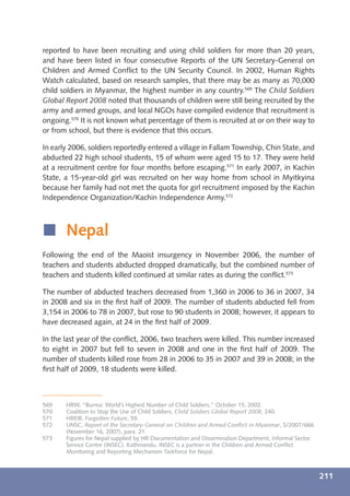 reported to have been recruiting and using child soldiers for more than 20 years,
and have been listed in four consecutive Reports of the UN Secretary-General on
Children and Armed Conﬂict to the UN Security Council. In 2002, Human Rights
Watch calculated, based on research samples, that there may be as many as 70,000
child soldiers in Myanmar, the highest number in any country.569 The Child Soldiers
Global Report 2008 noted that thousands of children were still being recruited by the
army and armed groups, and local NGOs have compiled evidence that recruitment is
ongoing.570 It is not known what percentage of them is recruited at or on their way to
or from school, but there is evidence that this occurs.

In early 2006, soldiers reportedly entered a village in Fallam Township, Chin State, and
abducted 22 high school students, 15 of whom were aged 15 to 17. They were held
at a recruitment centre for four months before escaping.571 In early 2007, in Kachin
State, a 15-year-old girl was recruited on her way home from school in Myitkyina
because her family had not met the quota for girl recruitment imposed by the Kachin
Independence Organization/Kachin Independence Army.572



í Nepal
Following the end of the Maoist insurgency in November 2006, the number of
teachers and students abducted dropped dramatically, but the combined number of
teachers and students killed continued at similar rates as during the conﬂict.573

The number of abducted teachers decreased from 1,360 in 2006 to 36 in 2007, 34
in 2008 and six in the ﬁrst half of 2009. The number of students abducted fell from
3,154 in 2006 to 78 in 2007, but rose to 90 students in 2008; however, it appears to
have decreased again, at 24 in the ﬁrst half of 2009.

In the last year of the conﬂict, 2006, two teachers were killed. This number increased
to eight in 2007 but fell to seven in 2008 and one in the ﬁrst half of 2009. The
number of students killed rose from 28 in 2006 to 35 in 2007 and 39 in 2008; in the
ﬁrst half of 2009, 18 students were killed.



569    HRW, “Burma: World’s Highest Number of Child Soldiers,” October 15, 2002.
570    Coalition to Stop the Use of Child Soldiers, Child Soldiers Global Report 2008, 240.
571    HREIB, Forgotten Future, 59.
572    UNSC, Report of the Secretary-General on Children and Armed Conﬂict in Myanmar, S/2007/666
       (November 16, 2007), para. 21.
573    Figures for Nepal supplied by HR Documentation and Dissemination Department, Informal Sector
       Service Centre (INSEC), Kathmandu. INSEC is a partner in the Children and Armed Conﬂict
       Monitoring and Reporting Mechanism Taskforce for Nepal.



                                                                                                      211
 