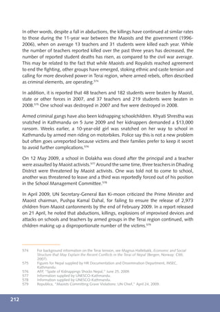 In other words, despite a fall in abductions, the killings have continued at similar rates
      to those during the 11-year war between the Maoists and the government (1996-
      2006), when on average 13 teachers and 31 students were killed each year. While
      the number of teachers reported killed over the past three years has decreased, the
      number of reported student deaths has risen, as compared to the civil war average.
      This may be related to the fact that while Maoists and Royalists reached agreement
      to end the ﬁghting, other groups have emerged, stoking ethnic and caste tension and
      calling for more devolved power in Terai region, where armed rebels, often described
      as criminal elements, are operating.574

      In addition, it is reported that 48 teachers and 182 students were beaten by Maoist,
      state or other forces in 2007, and 37 teachers and 219 students were beaten in
      2008.575 One school was destroyed in 2007 and ﬁve were destroyed in 2008.

      Armed criminal gangs have also been kidnapping schoolchildren. Khyati Shrestha was
      snatched in Kathmandu on 5 June 2009 and her kidnappers demanded a $13,000
      ransom. Weeks earlier, a 10-year-old girl was snatched on her way to school in
      Kathmandu by armed men riding on motorbikes. Police say this is not a new problem
      but often goes unreported because victims and their families prefer to keep it secret
      to avoid further complications.576

      On 12 May 2009, a school in Dolakha was closed after the principal and a teacher
      were assaulted by Maoist activists.577 Around the same time, three teachers in Dhading
      District were threatened by Maoist activists. One was told not to come to school,
      another was threatened to leave and a third was reportedly forced out of his position
      in the School Management Committee.578

      In April 2009, UN Secretary-General Ban Ki-moon criticized the Prime Minister and
      Maoist chairman, Pushpa Kamal Dahal, for failing to ensure the release of 2,973
      children from Maoist cantonments by the end of February 2009. In a report released
      on 21 April, he noted that abductions, killings, explosions of improvised devices and
      attacks on schools and teachers by armed groups in the Terai region continued, with
      children making up a disproportionate number of the victims.579




      574    For background information on the Terai tension, see Magnus Hatlebakk, Economic and Social
             Structure that May Explain the Recent Conﬂicts in the Terai of Nepal (Bergen, Norway: CMI,
             2007).
      575    Figures for Nepal supplied by HR Documentation and Dissemination Department, INSEC,
             Kathmandu.
      576    AFP, “Spate of Kidnappings Shocks Nepal,” June 25, 2009.
      577    Information supplied by UNESCO-Kathmandu.
      578    Information supplied by UNESCO-Kathmandu.
      579    Republica, “Maoists Committing Grave Violations: UN Chief,” April 24, 2009.



212
 