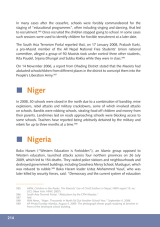 In many cases after the ceaseﬁre, schools were forcibly commandeered for the
      staging of “educational programmes”, often including singing and dancing, that led
      to recruitment.585 Once recruited the children stopped going to school. In some cases
      such sessions were used to identify children for forcible recruitment at a later date.

      The South Asia Terrorism Portal reported that, on 17 January 2008, Prakash Karki,
      a pro-Maoist member of the All Nepal National Free Students’ Union national
      committee, alleged a group of 50 Maoists took under control three other students,
      Rita Poudel, Srijana Dhungel and Subba Rokka while they were in class.586

      On 14 November 2006, a report from Dhading District stated that the Maoists had
      abducted schoolchildren from different places in the district to conscript them into the
      People’s Liberation Army.587



      í Niger
      In 2008, 30 schools were closed in the north due to a combination of banditry, mine
      explosions, rebel attacks and military crackdowns, some of which involved attacks
      on schools. Bandits were robbing schools, stealing food off children and money from
      their parents. Landmines laid on roads approaching schools were blocking access to
      some schools. Teachers have reported being arbitrarily detained by the military and
      rebels for up to three months at a time.588



      í Nigeria
      Boko Haram (“Western Education is Forbidden”), an Islamic group opposed to
      Western education, launched attacks across four northern provinces on 26 July
      2009, which led to 154 deaths. They raided police stations and neighbourhoods and
      destroyed government buildings, including Goodness Mercy School, Maiduguri, which
      was reduced to rubble.589 Boko Haram leader Ustaz Mohammed Yusuf, who was
      later killed by security forces, said: “Democracy and the current system of education



      585    HRW, Children in the Ranks: The Maoists’ Use of Child Soldiers in Nepal, HRW report 19, no.
             2(C) (New York: HRW, 2007).
      586    South Asia Terrorist Portal, “Abductions by the CPN-Maoists.”
      587    Ibid.
      588    IRIN News, “Niger: Thousands in North Sit Out Another School Year,” September 4, 2008.
      589    AP Photo/Sunday Alamba, August 4, 2009. The photograph shows pupils studying at benches in
             front of the destroyed school building.



214
 