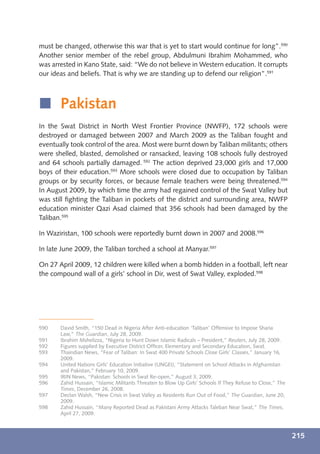 must be changed, otherwise this war that is yet to start would continue for long”.590
Another senior member of the rebel group, Abdulmuni Ibrahim Mohammed, who
was arrested in Kano State, said: “We do not believe in Western education. It corrupts
our ideas and beliefs. That is why we are standing up to defend our religion”.591



í Pakistan
In the Swat District in North West Frontier Province (NWFP), 172 schools were
destroyed or damaged between 2007 and March 2009 as the Taliban fought and
eventually took control of the area. Most were burnt down by Taliban militants; others
were shelled, blasted, demolished or ransacked, leaving 108 schools fully destroyed
and 64 schools partially damaged. 592 The action deprived 23,000 girls and 17,000
boys of their education.593 More schools were closed due to occupation by Taliban
groups or by security forces, or because female teachers were being threatened.594
In August 2009, by which time the army had regained control of the Swat Valley but
was still ﬁghting the Taliban in pockets of the district and surrounding area, NWFP
education minister Qazi Asad claimed that 356 schools had been damaged by the
Taliban.595

In Waziristan, 100 schools were reportedly burnt down in 2007 and 2008.596

In late June 2009, the Taliban torched a school at Manyar.597

On 27 April 2009, 12 children were killed when a bomb hidden in a football, left near
the compound wall of a girls’ school in Dir, west of Swat Valley, exploded.598




590    David Smith, “150 Dead in Nigeria After Anti-education ‘Taliban’ Offensive to Impose Sharia
       Law,” The Guardian, July 28, 2009.
591    Ibrahim Mshelizza, “Nigeria to Hunt Down Islamic Radicals – President,” Reuters, July 28, 2009.
592    Figures supplied by Executive District Ofﬁcer, Elementary and Secondary Education, Swat.
593    Thaindian News, “Fear of Taliban: In Swat 400 Private Schools Close Girls’ Classes,” January 16,
       2009.
594    United Nations Girls’ Education Initiative (UNGEI), “Statement on School Attacks in Afghanistan
       and Pakistan,” February 10, 2009.
595    IRIN News, “Pakistan: Schools in Swat Re-open,” August 3, 2009.
596    Zahid Hussain, “Islamic Militants Threaten to Blow Up Girls’ Schools If They Refuse to Close,” The
       Times, December 26, 2008.
597    Declan Walsh, “New Crisis in Swat Valley as Residents Run Out of Food,” The Guardian, June 20,
       2009.
598    Zahid Hussain, “Many Reported Dead as Pakistani Army Attacks Taleban Near Swat,” The Times,
       April 27, 2009.



                                                                                                            215
 