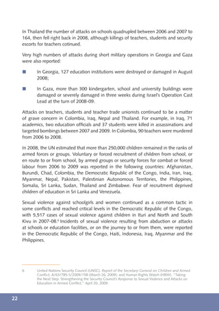 In Thailand the number of attacks on schools quadrupled between 2006 and 2007 to
     164, then fell right back in 2008, although killings of teachers, students and security
     escorts for teachers cotinued.

     Very high numbers of attacks during short military operations in Georgia and Gaza
     were also reported:

     í      In Georgia, 127 education institutions were destroyed or damaged in August
            2008;

     í      In Gaza, more than 300 kindergarten, school and university buildings were
            damaged or severely damaged in three weeks during Israel’s Operation Cast
            Lead at the turn of 2008-09.

     Attacks on teachers, students and teacher trade unionists continued to be a matter
     of grave concern in Colombia, Iraq, Nepal and Thailand. For example, in Iraq, 71
     academics, two education ofﬁcials and 37 students were killed in assassinations and
     targeted bombings between 2007 and 2009. In Colombia, 90 teachers were murdered
     from 2006 to 2008.

     In 2008, the UN estimated that more than 250,000 children remained in the ranks of
     armed forces or groups. Voluntary or forced recruitment of children from school, or
     en route to or from school, by armed groups or security forces for combat or forced
     labour from 2006 to 2009 was reported in the following countries: Afghanistan,
     Burundi, Chad, Colombia, the Democratic Republic of the Congo, India, Iran, Iraq,
     Myanmar, Nepal, Pakistan, Palestinian Autonomous Territories, the Philippines,
     Somalia, Sri Lanka, Sudan, Thailand and Zimbabwe. Fear of recruitment deprived
     children of education in Sri Lanka and Venezuela.

     Sexual violence against schoolgirls and women continued as a common tactic in
     some conﬂicts and reached critical levels in the Democratic Republic of the Congo,
     with 5,517 cases of sexual violence against children in Ituri and North and South
     Kivu in 2007-08.6 Incidents of sexual violence resulting from abduction or attacks
     at schools or education facilities, or on the journey to or from them, were reported
     in the Democratic Republic of the Congo, Haiti, Indonesia, Iraq, Myanmar and the
     Philippines.




     6      United Nations Security Council (UNSC), Report of the Secretary-General on Children and Armed
            Conﬂict, A/63/785-S/2009/158 (March 26, 2009); and Human Rights Watch (HRW), “Taking
            the Next Step: Strengthening the Security Council’s Response to Sexual Violence and Attacks on
            Education in Armed Conﬂict,” April 20, 2009.



22
 