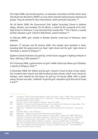 On 6 April 2009, two female teachers, an education aid worker and their driver were
      shot dead near Mansehra, NWFP, an area where Islamists had previously attacked aid
      groups. They all worked for Rise International, which promotes education.599

      On 24 March 2009, the Government Girls’ Higher Secondary School in Hathian
      village, Mardan, was bombed. On 23 March, a rocket hit the courtyard of FG Girls’
      High School in Peshawar; it was launched from nearby hills.600 On 2 March, a suicide
      bomber attacked a girls’ school in Baluchistan, eastern Pakistan.601

      In February 2009, girls’ schools in Mardan District, north-east of Peshawar, were
      attacked.

      Between 17 January and 26 January 2009, ﬁve schools were bombed in Swat,
      including both the government-run boys’ high school and the girls’ high school in
      Tahirabad, a suburb of Mingora.602

      Eighteen schools had been occupied by armed forces engaged in ﬁghting militants in
      Swat, affecting 7,000 students.603

      On 16 January 2009, a government-run girls’ middle school was blown up in Qambar,
      a suburb of Mingora, Swat.604

      In December 2008, the Taliban warned girls’ schools in Swat to close or face attack.
      Five hundred state schools and 400 hundred private schools, which were closed for
      holidays, were ordered to end classes for girls by 15 January 2009. After a public
      outcry, the ban was later “softened” to permit girls’ education up to the end of Grade
      4 only.605




      599    The News, “Three Female NGO Workers, Driver Shot Dead,” April 7, 2009, http://www.thenews.
             com.pk/top_story_detail.asp?Id=21371; and Reuters, “Three Pakistani Women Promoting
             Education Killed,” April 6, 2009.
      600    Geo TV, “Girls’ School Bombed in Mardan,” March 24, 2009.
      601    UNESCO, “Director-General Expresses Deep Concern About Girls’ Education in Swat Valley: ‘The
             Future of an Entire Country is Taken Hostage’,” April 1, 2009.
      602    IRIN News, “Pakistan: Government Assurances of Swat Schools Fall on Deaf Ears,” January 26,
             2009.
      603    Thaindian News, “Fear of Taliban.”
      604    IRIN News, “Pakistan: Government Assurances of Swat Schools.”
      605    IRIN News, “Pakistan: Origins of the Violence in Swat Valley,” February 26, 2009; IRIN News,
             “Pakistan: Timeline on Swat Valley Turbulence,” February 11, 2009; Delawar Jan, “400 Private
             Schools in Swat Shut Down Girls’ Classes,” The News, January 16, 2009; Thaindian News,
             “Pakistan Condemns Militant Attacks on Schools,” January 20, 2009, http://www.thain
             dian.com/newsportal/politics/pakistan-condemns-militant-attacks-on-schools_100144868.html;
             BBC, “Fresh Attacks on Pakistan Schools,” January 19, 2009; and Hussain, “Islamic Militants
             Threaten to Blow Up Girls’ Schools.”



216
 