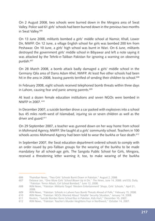 On 2 August 2008, two schools were burned down in the Mingora area of Swat
Valley. Police said 61 girls’ schools had been burned down in the previous two months
in Swat Valley.606

On 13 June 2008, militants bombed a girls’ middle school at Namsir, Khall, Lower
Dir, NWFP. On 12 June, a village English school for girls was bombed 200 km from
Peshawar. On 10 June, a girls’ high school was burnt in Wari. On 6 June, militants
destroyed the government girls’ middle school in Bibyawar and left a note saying it
was attacked by the Tehrik-e-Taliban Pakistan for ignoring a warning on observing
purdah.607

On 28 March 2008, a bomb attack badly damaged a girls’ middle school in the
Germany Qila area of Darra Adam Khel, NWFP. At least ﬁve other schools had been
hit in the area in 2008, leaving parents terriﬁed of sending their children to school.608

In February 2008, eight schools received telephoned bomb threats within three days
in Lahore, causing fear and panic among parents.609

At least a dozen female education institutions and seven NGOs were bombed in
NWFP in 2007. 610

In December 2007, a suicide bomber drove a car packed with explosives into a school
bus 45 miles north-west of Islamabad, injuring six or seven children as well as the
driver and guard.611

On 29 September 2007, a teacher was gunned down on her way home from school
in Mohmand Agency, NWFP. She taught at a girls’ community school. Teachers in 100
schools across Mohmand Agency had been told to wear the burkha or face death.612

In September 2007, the Swat education department ordered schools to comply with
an order issued by pro-Taliban groups for the wearing of the burkha to be made
mandatory for all school-age girls. The Sangota Public School for Girls, Mingora,
received a threatening letter warning it, too, to make wearing of the burkha




606    Thaindian News, “Two Girls’ Schools Burnt Down in Pakistan,” August 2, 2008.
607    Delawar Jan, “One More Girls’ School Blown Up in Dir,” The News, June 14, 2008; and ESL Daily,
       “Pakistan: Terror Attack, Girl School Bombed,” June 12, 2008.
608    IRIN News, “Pakistan: Militants Target ‘Western Entertainment’ Shops, Girls’ Schools,” April 21,
       2008.
609    IRIN News, “Pakistan: Schools in Lahore Face Bomb Threats Ahead of Polls,” February 15, 2008.
610    IRIN News, “Pakistan: NGOs Worried About ‘Volatile’ Security Situation,” January 14, 2008.
611    Reuters, “Suicide Bomber Rams School Bus in Pakistan, Kids Hurt,” December 10, 2007.
612    IRIN News, “Pakistan: Teacher’s Murder Heightens Fear in Northwest,” October 14, 2007.



                                                                                                          217
 