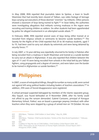 In May 2008, IRIN reported that journalists taken to Spinkai, a town in South
Waziristan that had recently been cleared of Taliban, saw video footage of teenage
boys carrying out executions of those deemed “enemies” by militants. Other pictures
showed a classroom of boys being trained to ﬁght.623 In Swat Valley, the authorities
were investigating allegations that militants running madrasas in the region were
recruiting and training children as soldiers. Six other students had been apprehended
by police for alleged involvement in an attempted suicide attack. 624

In February 2008, IRIN reported several cases of boys being either trained at or
recruited from religious schools or seminaries to become suicide bombers.625 The
Society for the Rights of the Child reported that 25 to 30 madrasa students, aged 7
to 15, had been used to carry out attacks by extremists and were being detained by
security forces. 626

In July 2007, a 14-year-old boy was reportedly returned to his family in Pakistan after
being recruited from a madrasa in South Waziristan and trained as a suicide bomber
to carry out an attack in Afghanistan. It was also reported that children between the
ages of 11 and 15 were being recruited from schools in the tribal belt by pro-Taliban
ﬁghters, using propaganda and a degree of coercion, and were taken over the border
to be trained in Afghanistan as suicide bombers.627



í Philippines
In 2007, a wave of extrajudicial killings, thought to number as many as 68, were carried
out against left-wing political leaders including leaders of teachers associations.628 In
addition, 259 cases of forced disappearance were registered.

A school principal suspected kidnapped by members of the Islamic separatist group,
Abu Sayyaf, was found beheaded on 9 November 2009, after his family could
not afford to pay the ransom demanded. Gabriel Canizares, principal of Kanague
Elementary School, Patikul, was on board a passenger jeepney (minibus) with other
teachers when they were stopped by a group of armed men on 19 October. He was



623    IRIN News, “Pakistan: Child Soldiers in Swat Valley,” May 26, 2008.
624    Ibid.
625    IRIN News, “Pakistan: Child Suicide Bombers ‘Victims of the Most Brutal Exploitation’,” February
       12, 2008.
626    Ibid.
627    Coalition to Stop the Use of Child Soldiers, Child Soldiers Global Report 2008, 267.
628    FIDH, Observatory for the Protection of Human Rights Defenders Annual Report 2007 –
       Philippines (FIDH, 2008).



                                                                                                          219
 