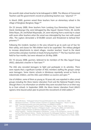 the seventh state school teacher to be kidnapped in 2009. The Alliance of Concerned
      Teachers said the government’s record on protecting teachers was “abysmal”.629

      In March 2009, gunmen seized three teachers from an elementary school in the
      village of Bangkaw-Bangkaw, Naga.630

      On 23 January 2009, three teachers from Landang Gua Elementary School, Sacol
      Island, Zamboanga City, were kidnapped by Abu Sayyaf. Quizon Freires, 28, Janette
      Delos Reyes, 29, and Rafael Mayonado, 24, were returning from a work trip in a boat
      with seven other teachers when the vessel was intercepted by four men with assault
      riﬂes. The captors demanded a $130,000 ransom and threatened to behead their
      prisoners.631

      Following the incident, teachers in the area refused to go to work out of fear for
      their safety, and classes for 700 children had to be suspended. The military pledged
      to increase detachments to island villages, monitor teachers’ travel to the island
      communities and place marshals on boats ferrying teachers.632 The four teachers were
      held for four months, but were released on 26 May 2009.

      On 15 January 2008, gunmen, believed to be members of the Abu Sayyaf Group
      (ASG), abducted a teacher in Tawi-tawi.633

      The ASG also recruited teenagers to ﬁght and participate in its activities. There
      were reports that a signiﬁcant number of ASG members stafﬁng the group’s camps
      were teenagers. Some Islamic schools in Mindanao reportedly served as fronts to
      indoctrinate children, and the ASG used children as couriers and spies.634

      Use of children, some of them as young as 10 years old, was reported in other armed
      groups including the Moro Islamic Liberation Front and the National People’s Army
      (though there is no information on whether they were recruited from or on their way
      to or from school). In September 2009, the Moro Islamic Liberation Front (MILF)
      signed a time-bound action plan to prevent the recruitment of child soldiers.635




      629    ABS-CBN News, “Kidnapped School Principal Beheaded in Jolo,” November 9, 2009.
      630    Mindanao Examiner, “Gunmen Seized 3 Teachers in Southern Philippines,” March 13, 2009,
             http://mindanaoexaminer.com/news.php?news_id=20090313102051.
      631    AFP, “Four (sic) Kidnapped Teachers Freed in Philippines: Police,” May 26, 2009; Reuters,
             “Gunmen Abduct Three Teachers in Philippine South,” January 23, 2009; and GMA News,
             “Report: Sayyaf Threatens to Behead 3 Abducted Teachers,” May 19, 2009.
      632    Rusty Ferguson, “Teachers Kidnapped in Mindanao,” Living in the Philippines, January 27, 2009;
             and Sun*Star Network Online, “Zambo: No Ransom for Kidnapped Teachers,” January 26, 2009.
      633    US Department of State, 2008 Human Rights Report: Philippines (US Department of State, 2009).
      634    Ibid.
      635    Ibid.



220
 
