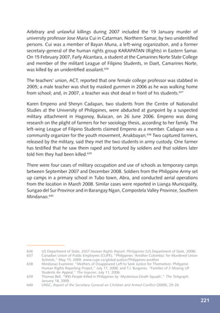 Arbitrary and unlawful killings during 2007 included the 19 January murder of
university professor Jose Maria Cui in Catarman, Northern Samar, by two unidentiﬁed
persons. Cui was a member of Bayan Muna, a left-wing organization, and a former
secretary-general of the human rights group KARAPATAN (Rights) in Eastern Samar.
On 15 February 2007, Farly Alcantara, a student at the Camarines Norte State College
and member of the militant League of Filipino Students, in Daet, Camarines Norte,
was killed by an unidentiﬁed assailant.636

The teachers’ union, ACT, reported that one female college professor was stabbed in
2005; a male teacher was shot by masked gunmen in 2006 as he was walking home
from school; and, in 2007, a teacher was shot dead in front of his students.637

Karen Empeno and Sheryn Cadapan, two students from the Centre of Nationalist
Studies at the University of Philippines, were abducted at gunpoint by a suspected
military attachment in Hagonoy, Bulacan, on 26 June 2006. Empeno was doing
research on the plight of farmers for her sociology thesis, according to her family. The
left-wing League of Filipino Students claimed Empeno as a member. Cadapan was a
community organizer for the youth movement, Anakbayan.638 Two captured farmers,
released by the military, said they met the two students in army custody. One farmer
has testiﬁed that he saw them raped and tortured by soldiers and that soldiers later
told him they had been killed.639

There were four cases of military occupation and use of schools as temporary camps
between September 2007 and December 2008. Soldiers from the Philippine Army set
up camps in a primary school in Tubo town, Abra, and conducted aerial operations
from the location in March 2008. Similar cases were reported in Lianga Municipality,
Surigao del Sur Province and in Barangay Ngan, Compostela Valley Province, Southern
Mindanao.640




636    US Department of State, 2007 Human Rights Report: Philippines (US Department of State, 2008).
637    Canadian Union of Public Employees (CUPE), “Philippines ‘Another Colombia’ for Murdered Union
       Activists,” May 15, 2009, www.cupe.ca/global-justice/Philippines-another.
638    Mindanao Examiner, “Mothers of Disappeared Left to Seek Justice for Themselves: Philippine
       Human Rights Reporting Project,” July 17, 2008; and T.J. Burgonio, “Families of 2 Missing UP
       Students Air Appeal,” The Inquirer, July 11, 2006.
639    Thomas Bell, “900 People Killed in Philippines by ‘Mysterious Death Squads’,” The Telegraph,
       January 18, 2009.
640    UNSC, Report of the Secretary-General on Children and Armed Conﬂict (2009), 25-26.



                                                                                                       221
 