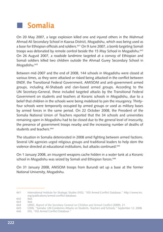 í Somalia
      On 20 May 2007, a large explosion killed one and injured others in the Mahmud
      Ahmad Ali Secondary School in Kaaraa District, Mogadishu, which was being used as
      a base for Ethiopian ofﬁcials and soldiers.641 On 9 June 2007, a bomb targeting Somali
      troops was detonated by remote control beside the 15 May School in Mogadishu.642
      On 26 August 2007, a roadside landmine targeted at a convoy of Ethiopian and
      Somali soldiers killed two children outside the Ahmad Gurey Secondary School in
      Mogadishu.643

      Between mid-2007 and the end of 2008, 144 schools in Mogadishu were closed at
      various times, as they were attacked or risked being attacked in the conﬂict between
      ENDF, the Transitional Federal Government, AMISOM and anti-government armed
      groups, including Al-Shabaab and clan-based armed groups. According to the
      UN Secretary-General, these included targeted attacks by the Transitional Federal
      Government on students and teachers at Koranic schools in Mogadishu, due to a
      belief that children in the schools were being mobilized to join the insurgency. Thirty-
      four schools were temporarily occupied by armed groups or used as military bases
      by armed forces in the same period. On 22 October 2008, the President of the
      Somalia National Union of Teachers reported that the 34 schools and universities
      remaining open in Mogadishu had to be closed due to the general level of insecurity,
      the presence of government troops nearby and the increasing number of deaths of
      students and teachers.644

      The situation in Somalia deteriorated in 2008 amid ﬁghting between armed factions.
      Several UN agencies urged religious groups and traditional leaders to help stem the
      violence directed at educational institutions, but attacks continued.645

      On 1 January 2008, an insurgent weapons cache hidden in a water tank at a Koranic
      school in Mogadishu was seized by Somali and Ethiopian forces.646

      On 31 January 2008, ANISOM troops from Burundi set up a base at the former
      National University, Mogadishu.




      641    International Institute for Strategic Studies (IISS), “IISS Armed Conﬂict Database,” http://www.iiss.
             org/publications/armed-conﬂict-database.
      642    Ibid.
      643    Ibid.
      644    UNSC, Report of the Secretary-General on Children and Armed Conﬂict (2009), 21.
      645    CRIN, “Somalia: UN Condemns Attacks on Students, Teachers and Schools,” September 12, 2008.
      646    IISS, “IISS Armed Conﬂict Database.”



222
 