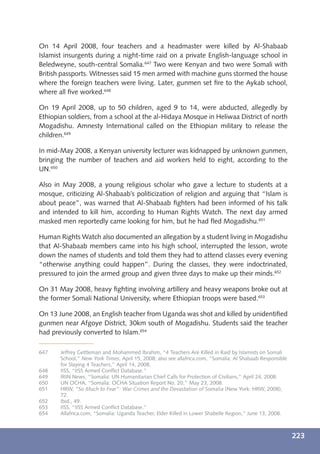 On 14 April 2008, four teachers and a headmaster were killed by Al-Shabaab
Islamist insurgents during a night-time raid on a private English-language school in
Beledweyne, south-central Somalia.647 Two were Kenyan and two were Somali with
British passports. Witnesses said 15 men armed with machine guns stormed the house
where the foreign teachers were living. Later, gunmen set ﬁre to the Aykab school,
where all ﬁve worked.648

On 19 April 2008, up to 50 children, aged 9 to 14, were abducted, allegedly by
Ethiopian soldiers, from a school at the al-Hidaya Mosque in Heliwaa District of north
Mogadishu. Amnesty International called on the Ethiopian military to release the
children.649

In mid-May 2008, a Kenyan university lecturer was kidnapped by unknown gunmen,
bringing the number of teachers and aid workers held to eight, according to the
UN.650

Also in May 2008, a young religious scholar who gave a lecture to students at a
mosque, criticizing Al-Shabaab’s politicization of religion and arguing that “Islam is
about peace”, was warned that Al-Shabaab ﬁghters had been informed of his talk
and intended to kill him, according to Human Rights Watch. The next day armed
masked men reportedly came looking for him, but he had ﬂed Mogadishu.651

Human Rights Watch also documented an allegation by a student living in Mogadishu
that Al-Shabaab members came into his high school, interrupted the lesson, wrote
down the names of students and told them they had to attend classes every evening
“otherwise anything could happen”. During the classes, they were indoctrinated,
pressured to join the armed group and given three days to make up their minds.652

On 31 May 2008, heavy ﬁghting involving artillery and heavy weapons broke out at
the former Somali National University, where Ethiopian troops were based.653

On 13 June 2008, an English teacher from Uganda was shot and killed by unidentiﬁed
gunmen near Afgoye District, 30km south of Mogadishu. Students said the teacher
had previously converted to Islam.654

647    Jeffrey Gettleman and Mohammed Ibrahim, “4 Teachers Are Killed in Raid by Islamists on Somali
       School,” New York Times, April 15, 2008; also see allafrica.com, “Somalia: Al Shabaab Responsible
       for Slaying 4 Teachers,” April 14, 2008.
648    IISS, “IISS Armed Conﬂict Database.”
649    IRIN News, “Somalia: UN Humanitarian Chief Calls for Protection of Civilians,” April 24, 2008.
650    UN OCHA, “Somalia: OCHA Situation Report No. 20,” May 23, 2008.
651    HRW, “So Much to Fear”: War Crimes and the Devastation of Somalia (New York: HRW, 2008),
       72.
652    Ibid., 49.
653    IISS, “IISS Armed Conﬂict Database.”
654    Allafrica.com, “Somalia: Uganda Teacher, Elder Killed in Lower Shabelle Region,” June 13, 2008.



                                                                                                           223
 