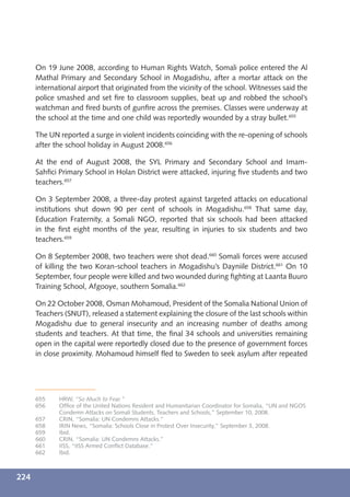 On 19 June 2008, according to Human Rights Watch, Somali police entered the Al
      Mathal Primary and Secondary School in Mogadishu, after a mortar attack on the
      international airport that originated from the vicinity of the school. Witnesses said the
      police smashed and set ﬁre to classroom supplies, beat up and robbed the school’s
      watchman and ﬁred bursts of gunﬁre across the premises. Classes were underway at
      the school at the time and one child was reportedly wounded by a stray bullet.655

      The UN reported a surge in violent incidents coinciding with the re-opening of schools
      after the school holiday in August 2008.656

      At the end of August 2008, the SYL Primary and Secondary School and Imam-
      Sahﬁci Primary School in Holan District were attacked, injuring ﬁve students and two
      teachers.657

      On 3 September 2008, a three-day protest against targeted attacks on educational
      institutions shut down 90 per cent of schools in Mogadishu.658 That same day,
      Education Fraternity, a Somali NGO, reported that six schools had been attacked
      in the ﬁrst eight months of the year, resulting in injuries to six students and two
      teachers.659

      On 8 September 2008, two teachers were shot dead.660 Somali forces were accused
      of killing the two Koran-school teachers in Mogadishu’s Dayniile District.661 On 10
      September, four people were killed and two wounded during ﬁghting at Laanta Buuro
      Training School, Afgooye, southern Somalia.662

      On 22 October 2008, Osman Mohamoud, President of the Somalia National Union of
      Teachers (SNUT), released a statement explaining the closure of the last schools within
      Mogadishu due to general insecurity and an increasing number of deaths among
      students and teachers. At that time, the ﬁnal 34 schools and universities remaining
      open in the capital were reportedly closed due to the presence of government forces
      in close proximity. Mohamoud himself ﬂed to Sweden to seek asylum after repeated




      655    HRW, “So Much to Fear.”
      656    Ofﬁce of the United Nations Resident and Humanitarian Coordinator for Somalia, “UN and NGOS
             Condemn Attacks on Somali Students, Teachers and Schools,” September 10, 2008.
      657    CRIN, “Somalia: UN Condemns Attacks.”
      658    IRIN News, “Somalia: Schools Close in Protest Over Insecurity,” September 3, 2008.
      659    Ibid.
      660    CRIN, “Somalia: UN Condemns Attacks.”
      661    IISS, “IISS Armed Conﬂict Database.”
      662    Ibid.



224
 