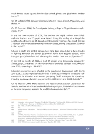 death threats issued against him by local armed groups and government military
forces.663

On 24 October 2008, Banaadir secondary school in Hodan District, Mogadishu, was
shelled.664

On 20 December 2008, the Somali police training college in Mogadishu came under
mortar ﬁre.665

In the last three months of 2008, ﬁve teachers and eight students were killed,
and nine teachers and 15 pupils were injured during the shelling of a Mogadishu
neighbourhood known as K4, Education International reported. As a result, the last
34 schools and universities remaining open were closed, ending all educational activity
in the capital.666

Schools in south and central Somalia have long been closed due to two decades
of ﬁghting. Ethiopian and Somali government forces have targeted schools, while
insurgent groups have launched attacks against soldiers close to school premises.667

In the ﬁrst six months of 2009, at least 34 schools were temporarily occupied by
armed groups, and at least six schools were raided or shelled between June 2008 and
June 2009, according to UNHCR.668

Education programmes were affected by the targeting of development staff. On 16
June 2008, a CARE employee was abducted in the Galgadud region, the second staff
member to be abducted in six weeks, prompting CARE to suspend its operations,
including a primary education programme for 400 teachers and 5,000 students.669

On 19 October 2008, Mark Bowden, UN Resident/Humanitarian Coordinator for
Somalia, said that with 28 aid workers killed in the past year, Somalia had become one
of the most dangerous places in the world for humanitarian staff.670




663    Education International, “Somalia: The End of Education,” October 22, 2008; and UNSC, Report
       of the Secretary-General on Children and Armed Conﬂict (2009), 21.
664    ISS, “IISS Armed Conﬂict Database.”
665    Ibid.
666    Abdurrahman Warsameh, “The End of Education in Somalia,” Worlds of Education 28 (December
       2008).
667    Ibid.
668    UNHRC, “Somalia Violence Escalates,” International News Safety Institute (INSI), June 15, 2009,
       http://www.newssafety.org/index.php?view=article&catid=41%3Asomalia-security
       &id=13934%3Asomalia-violence-escalates&option=com_content&Itemid=100249.
669    IRIN News, “Somali: End Attacks Against Aid Workers, Agencies Urge,” June 24, 2008.
670    BBC, “UN Worker Assassinated in Somalia,” October 30, 2008.



                                                                                                         225
 