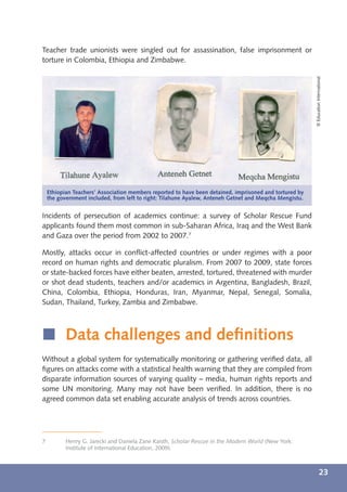 Teacher trade unionists were singled out for assassination, false imprisonment or
torture in Colombia, Ethiopia and Zimbabwe.




                                                                                                         © Education International
    Ethiopian Teachers’ Association members reported to have been detained, imprisoned and tortured by
    the government included, from left to right: Tilahune Ayalew, Anteneh Getnet and Meqcha Mengistu.


Incidents of persecution of academics continue: a survey of Scholar Rescue Fund
applicants found them most common in sub-Saharan Africa, Iraq and the West Bank
and Gaza over the period from 2002 to 2007.7

Mostly, attacks occur in conﬂict-affected countries or under regimes with a poor
record on human rights and democratic pluralism. From 2007 to 2009, state forces
or state-backed forces have either beaten, arrested, tortured, threatened with murder
or shot dead students, teachers and/or academics in Argentina, Bangladesh, Brazil,
China, Colombia, Ethiopia, Honduras, Iran, Myanmar, Nepal, Senegal, Somalia,
Sudan, Thailand, Turkey, Zambia and Zimbabwe.



í Data challenges and deﬁnitions
Without a global system for systematically monitoring or gathering veriﬁed data, all
ﬁgures on attacks come with a statistical health warning that they are compiled from
disparate information sources of varying quality – media, human rights reports and
some UN monitoring. Many may not have been veriﬁed. In addition, there is no
agreed common data set enabling accurate analysis of trends across countries.




7          Henry G. Jarecki and Daniela Zane Kaisth, Scholar Rescue in the Modern World (New York:
           Institute of International Education, 2009).



                                                                                                                      23
 