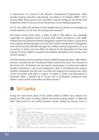A chairwoman of a branch of the Women’s Development Organization, which
      provides housing, education and training, was killed on 25 October 2008.671 On 6
      January 2009, three gunmen shot and killed a Somali working for the World Food
      Programme while he was at a school monitoring a school feeding programme.

      On 16 June 2009, the principal of SOS Hospital Nursery School was kidnapped by
      armed assailants. On 24 June, the principal was released.672

      The Islamic Courts Union (ICU), a militia of 500 to 700 ﬁghters, was reportedly
      responsible for signiﬁcant levels of forced child soldier recruitment in late 2006.
      Children were recruited from schools in Mogadishu and the Hiran region, in accordance
      with a publicly declared intention to recruit from schools. Headteachers in Mogadishu
      were told to provide 300-600 teenagers for military training programmes of up to
      six months. In March and June 2006, the Alliance for the Restoration of Peace and
      Counter-Terrorism (ARPCT) recruited street children and children from schools, some
      of them forcibly.673

      The UN Secretary-General reported in March 2009 that approximately 1,300 children
      had been recruited into the Transitional Federal Government forces, the remnants of
      the former ICU, Al-Shabaab and clan-based armed groups in central and southern
      Somalia, particularly in and around Mogadishu. Boys in Al-Shabaab were used as
      frontline combatants and girls were recruited into cooking and cleaning roles. Most
      of the recruitment took place in schools. In clashes in Guriel and Dhusamareb in
      December 2008, a reported 30 to 45 per cent of Al-Shabaab combatants were
      children. Seven of them were killed and three injured.674



      í Sri Lanka
      During the most recent phase of the conﬂict (2006 to 2009) many schools were
      turned into IDP camps or military shelters and became military targets. In 2006 and
      2007, both parties to the conﬂict attacked schools. Shelling by security forces in


      671    FIDH, Observatory for the Protection of Human Rights Defenders Annual Report 2009 – Somalia
             (FIDH, 2009).
      672    IISS, “IISS Armed Conﬂict Database.”
      673    HRW, Shell-Shocked: Civilians Under Siege in Mogadishu, HRW report 19, no. 12 (A) (New York:
             HRW, 2007); US Department of State, 2006 Country Reports on Human Rights Practices: Somalia
             (US Department of State, 2007); UNSC, Report of the Secretary-General on the Situation in
             Somalia, S/2006/418 (June 20, 2006); and Ofﬁce of the SRSG for Children and Armed Conﬂict,
             “Developments in Somalia,” March 26, 2009, www.un.org/children/conﬂict/english
             /somalia.html; all as quoted in Coalition to Stop the Use of Child Soldiers, Child Soldiers Global
             Report 2008, 306-7.
      674    UNSC, Report of the Secretary-General on Children and Armed Conﬂict (2009), 20.



226
 