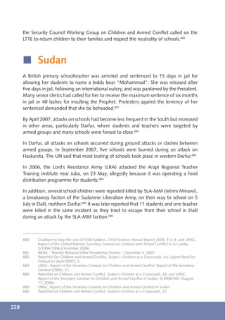 the Security Council Working Group on Children and Armed Conﬂict called on the
      LTTE to return children to their families and respect the neutrality of schools.680



      í Sudan
      A British primary schoolteacher was arrested and sentenced to 15 days in jail for
      allowing her students to name a teddy bear “Mohammad”. She was released after
      ﬁve days in jail, following an international outcry, and was pardoned by the President.
      Many senior clerics had called for her to receive the maximum sentence of six months
      in jail or 40 lashes for insulting the Prophet. Protesters against the leniency of her
      sentenced demanded that she be beheaded.681

      By April 2007, attacks on schools had become less frequent in the South but increased
      in other areas, particularly Darfur, where students and teachers were targeted by
      armed groups and many schools were forced to close.682

      In Darfur, all attacks on schools occurred during ground attacks or clashes between
      armed groups. In September 2007, ﬁve schools were burned during an attack on
      Haskanita. The UN said that most looting of schools took place in western Darfur.683

      In 2006, the Lord’s Resistance Army (LRA) attacked the Arapi Regional Teacher
      Training Institute near Juba, on 23 May, allegedly because it was operating a food
      distribution programme for students.684

      In addition, several school children were reported killed by SLA-MM (Minni Minawi),
      a breakaway faction of the Sudanese Liberation Army, on their way to school on 5
      July in Dalil, northern Darfur.685 It was later reported that 11 students and one teacher
      were killed in the same incident as they tried to escape from their school in Dalil
      during an attack by the SLA-MM faction.686



      680    Coalition to Stop the Use of Child Soldiers, Child Soldiers Annual Report 2008, 313-4; and UNSC,
             Report of the United Nations Secretary General on Children and Armed Conﬂict in Sri Lanka,
             S/2006/1006 (December 2006).
      681    NEAR, “Teacher Released After Presidential Pardon,” December 4, 2007.
      682    Watchlist On Children and Armed Conﬂict, Sudan’s Children at a Crossroads: An Urgent Need for
             Protection (April 2007), 5.
      683    UNSC, Report of the Secretary-General on Children and Armed Conﬂict, Report of the Secretary-
             General (2009), 22.
      684    Watchlist on Children and Armed Conﬂict, Sudan’s Children at a Crossroads, 26; and UNSC,
             Report of the Secretary-General on Children and Armed Conﬂict in Sudan, S/2006/662 (August
             17, 2006).
      685    UNSC, Report of the Secretary-General on Children and Armed Conﬂict in Sudan.
      686    Watchlist on Children and Armed Conﬂict, Sudan’s Children at a Crossroads, 27.



228
 