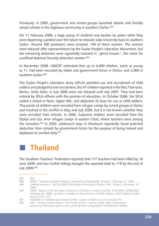 Previously, in 2005, government and armed groups launched attacks and forcibly
closed schools in the Zaghawa community in southern Darfur. 687

On 11 February 2006, a large group of students was beaten by police while they
were dispersing a protest over the failure to relocate Juba University back to southern
Sudan. Around 200 protestors were arrested, 149 of them women. The women
were released after representations by the Sudan People’s Liberation Movement, but
the remaining detainees were reportedly tortured in “ghost houses”, the name for
unofﬁcial National Security detention centres.688

In November 2008, UNICEF estimated that up to 6,000 children, some as young
as 11, had been recruited by rebels and government forces in Darfur, and 2,000 in
southern Sudan.689

The Sudan People’s Liberation Army (SPLA) admitted use and recruitment of child
soldiers and pledged to end recruitment. But 47 children reported in the Kilo 7 barracks,
Bentiu, Unity State, in July 2006 were not released until July 2007. They had been
enticed by SPLA ofﬁcers with the promise of education. In October 2006, the SPLA
raided a school in Nasir, Upper Nile, and abducted 32 boys for use as child soldiers.
Thousands of children were recruited from refugee camps by armed groups in Darfur
and involved in the conﬂict in May and July 2006, but it is not known whether they
were recruited from schools. In 2006, Sudanese children were recruited from the
Djabal and Goz Amir refugee camps in eastern Chad, where teachers were among
the recruiters.690 In 2003, adolescent boys in Khartoum reportedly faced potential
abduction from schools by government forces for the purpose of being trained and
deployed on combat duty.691



í Thailand
The Southern Teachers’ Federation reported that 117 teachers had been killed by 16
June 2009, and two further killings brought the reported total to 119 by the end of
July 2009.692

687    Ibid.
688    NEAR, “Sudanese Students Beaten, Detained and Reportedly Tortured,” February 14, 2006.
689    Andrew Heavens, “Up to 6,000 Child Soldiers Recruited in Darfur: UN,” Reuters, December 23,
       2008.
690    UNSC, Report of the Secretary-General on Children in Armed Conﬂict, A/62/609-S/2006/826,
       (October 26, 2006), as cited in Coalition to Stop the Use of Child Soldiers, Child Soldiers Global
       Report 2008, 319.
691    Watchlist on Children and Armed Conﬂict, Sudan’s Children at a Crossroads, 59.
692    AFP, “Female Teacher Killed in Thai South: Police,” June16, 2009, http://www.news
       safety.org/index.php?option=com_content&view=category&id=153&Itemid=100405.



                                                                                                            229
 