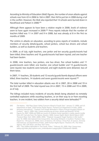 According to Ministry of Education (MoE) ﬁgures, the number of arson attacks against
      schools rose from 43 in 2006 to 164 in 2007, then fell to just ten in 2008 during a lull
      in the conﬂict. However, the MoE also reported that 14 schools were burned down in
      Narathiwat and Pattani in 2008.693

      Although there appears to have been a relative respite in 2008, levels of violence
      seem to have again increased in 2009.694 Press reports indicate that the number of
      teachers killed was 11 in 2007 and 9 in 2008, but was already at 8 in the ﬁrst six
      months of 2009.

      The victims in attacks on education, according to press reports of incidents, include
      members of security details/guards, school janitors, school bus drivers and school
      builders, as well as students and teachers.

      In 2009, as of July, eight teachers, one janitor and ten security guards/escorts had
      been killed; three teachers and 16 guards/escorts had been injured; and one teacher
      had been beaten.

      In 2008, nine teachers, two janitors, one bus driver, ﬁve school builders and 11
      guards/escorts were killed; one teacher, one school builder and 13 guards/escorts
      were injured; two students were tortured; and eight students were detained, two of
      them twice.

      In 2007, 11 teachers, 20 students and 12 escorts/guards/bomb disposal ofﬁcers were
      killed; three teachers, 14 students and seven guards/escorts were injured.695

      The total number killed in education attacks was 43 in 2007, 28 in 2008 and 19 in
      the ﬁrst half of 2009. The total injured was 24 in 2007, 15 in 2008 and 19 in 2009,
      as of July.

      The killings included many incidents of security details being attacked via remotely
      controlled explosions while escorting teachers, or on their way to or from escorting
      teachers. In one incident, two soldiers from a security detail were beheaded.696

      693    The Nation, “PM Plays Down Safety Concerns Ahead of South Visit,” January 17, 2009; and US
             Department of State, 2008 Human Rights Report: Thailand (US Department of State, 2009).
      694    Amnesty International, “Thailand: Five People Beheaded in Wave of Brutal Insurgent Attacks on
             Civilians,” April 2, 2009, http://www.amnesty.org.uk/news_details.asp?NewsID=18140.
      695    Figures for 2007, 2008 and 2009 are counts of incidents found reported in media reports mostly
             from AFP, but also from The Nation; Reuters; HRW, Human Rights Watch World Report 2009:
             Thailand (New York: HRW, 2009); HRW, “Thailand: Insurgents Target Teachers in the South,”
             June 18, 2009; International Crisis Group (ICG), Recruiting Militants in Southern Thailand, Asia
             Report no. 170 (June 22, 2009); Voice of America; AP; Xinhua; China Post; Al Jazeera; Amnesty
             International; US Department of State, 2008 Human Rights Report: Thailand; IPS; Thai News
             Agency; AKI; CBS News; and New York Times.
      696    AFP, “Two Soldiers Beheaded in Thai South: Police,” February 20, 2009, http://www.news
             safety.org/index.php?option=com_content&view=category&id=153&Itemid=100405.



230
 