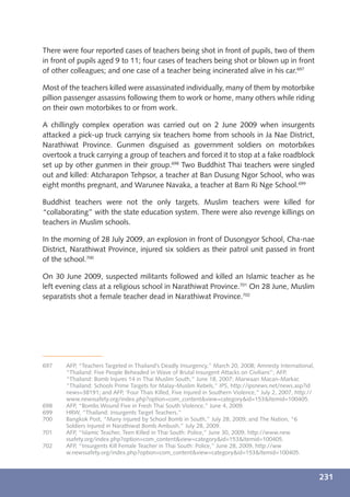 There were four reported cases of teachers being shot in front of pupils, two of them
in front of pupils aged 9 to 11; four cases of teachers being shot or blown up in front
of other colleagues; and one case of a teacher being incinerated alive in his car.697

Most of the teachers killed were assassinated individually, many of them by motorbike
pillion passenger assassins following them to work or home, many others while riding
on their own motorbikes to or from work.

A chillingly complex operation was carried out on 2 June 2009 when insurgents
attacked a pick-up truck carrying six teachers home from schools in Ja Nae District,
Narathiwat Province. Gunmen disguised as government soldiers on motorbikes
overtook a truck carrying a group of teachers and forced it to stop at a fake roadblock
set up by other gunmen in their group.698 Two Buddhist Thai teachers were singled
out and killed: Atcharapon Tehpsor, a teacher at Ban Dusung Ngor School, who was
eight months pregnant, and Warunee Navaka, a teacher at Barn Ri Nge School.699

Buddhist teachers were not the only targets. Muslim teachers were killed for
“collaborating” with the state education system. There were also revenge killings on
teachers in Muslim schools.

In the morning of 28 July 2009, an explosion in front of Dusongyor School, Cha-nae
District, Narathiwat Province, injured six soldiers as their patrol unit passed in front
of the school.700

On 30 June 2009, suspected militants followed and killed an Islamic teacher as he
left evening class at a religious school in Narathiwat Province.701 On 28 June, Muslim
separatists shot a female teacher dead in Narathiwat Province.702




697    AFP, “Teachers Targeted in Thailand’s Deadly Insurgency,” March 20, 2008; Amnesty International,
       “Thailand: Five People Beheaded in Wave of Brutal Insurgent Attacks on Civilians”; AFP,
       “Thailand: Bomb Injures 14 in Thai Muslim South,” June 18, 2007; Marwaan Macan-Markar,
       “Thailand: Schools Prime Targets for Malay-Muslim Rebels,” IPS, http://ipsnews.net/news.asp?id
       news=38191; and AFP, ‘Four Thais Killed, Five Injured in Southern Violence,” July 2, 2007, http://
       www.newssafety.org/index.php?option=com_content&view=category&id=153&Itemid=100405.
698    AFP, “Bombs Wound Five in Fresh Thai South Violence,” June 4, 2009.
699    HRW, “Thailand: Insurgents Target Teachers.”
700    Bangkok Post, “Many Injured by School Bomb in South,” July 28, 2009; and The Nation, “6
       Soldiers Injured in Narathiwat Bomb Ambush,” July 28, 2009.
701    AFP, “Islamic Teacher, Teen Killed in Thai South: Police,” June 30, 2009, http://www.new
       ssafety.org/index.php?option=com_content&view=category&id=153&Itemid=100405.
702    AFP, “Insurgents Kill Female Teacher in Thai South: Police,” June 28, 2009, http://ww
       w.newssafety.org/index.php?option=com_content&view=category&id=153&Itemid=100405.



                                                                                                            231
 